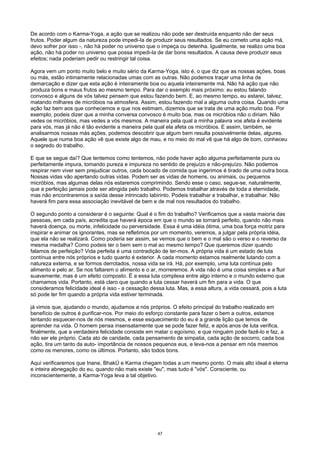 De acordo com o Karma-Yoga, a ação que se realizou não pode ser destruída enquanto não der seus
frutos. Poder algum da natureza pode impedi-Ia de produzir seus resultados. Se eu cometo uma ação má,
devo sofrer por isso -, não há poder no universo que o impeça ou detenha. Igualmente, se realizo uma boa
ação, não há poder no universo que possa impedi-Ia de dar bons resultados. A causa deve produzir seus
efeitos; nada poderiam pedir ou restringir tal coisa.
Agora vem um ponto muito belo e muito sério da Karma-Yoga, isto é, o que diz que as nossas ações, boas
ou más, estão intimamente relacionadas umas com as outras. Não podemos traçar uma linha de
demarcação e dizer que esta ação é inteiramente boa ou aquela inteiramente má. Não há ação que não
produza bons e maus frutos ao mesmo tempo. Para dar o exemplo mais próximo: eu estou falando
convosco e alguns de vós talvez pensem que estou fazendo bem. E, ao mesmo tempo, eu estarei, talvez,
matando milhares de micróbios na atmosfera. Assim, estou fazendo mal a alguma outra coisa. Quando uma
ação faz bem aos que conhecemos e que nos estimam, dizemos que se trata de uma ação muito boa. Por
exemplo, podeis dizer que a minha conversa convosco é muito boa, mas os micróbios não o diriam. Não
vedes os micróbios, mas vedes a vós mesmos. A maneira pela qual a minha palavra vos afeta é evidente
para vós, mas já não é tão evidente a maneira pela qual ela afeta os micróbios. E assim, também, se
analisarmos nossas más ações, podemos descobrir que algum bem resulta possivelmente delas, algures.
Aquele que numa boa ação vê que existe algo de mau, e no meio do mal vê que há algo de bom, conheceu
o segredo do trabalho.
E que se segue daí? Que tentemos como tentemos, não pode haver ação alguma perfeitamente pura ou
perfeitamente impura, tomando pureza e impureza no sentido de prejuízo e não-prejuízo. Não podemos
respirar nem viver sem prejudicar outros, cada bocado de comida que ingerimos é tirado de uma outra boca.
Nossas vidas vão apertando outras vidas. Podem ser as vidas de homens, ou animais, ou pequenos
micróbios, mas algumas delas nós estaremos comprimindo. Sendo esse o caso, segue-se, naturalmente,
que a perfeição jamais pode ser atingida pelo trabalho. Podemos trabalhar através de toda a eternidade,
mas não encontraremos a saída desse intrincado labirinto. Podeis trabalhar e trabalhar, e trabalhar. Não
haverá fim para essa associação inevitável de bem e de mal nos resultados do trabalho.
O segundo ponto a considerar é o seguinte: Qual é o fim do trabalho? Verificamos que a vasta maioria das
pessoas, em cada país, acredita que haverá época em que o mundo se tornará perfeito, quando não mais
haverá doença, ou morte, infelicidade ou perversidade. Essa é uma idéia ótima, uma boa força motriz para
inspirar e animar os ignorantes, mas se refletimos por um momento, veremos, a julgar pela própria idéia,
que ela não se realizará. Como poderia ser assim, se vemos que o bem e o mal são o verso e o reverso da
mesma medalha? Como podeis ter o bem sem o mal ao mesmo tempo? Que queremos dizer quando
falamos de perfeição? Vida perfeita é uma contradição de ter-mos. A própria vida é um estado de luta
contínua entre nós próprios e tudo quanto é exterior. A cada momento estamos realmente lutando com a
natureza externa, e se formos derrotados, nossa vida se irá. Há, por exemplo, uma luta contínua pelo
alimento e pelo ar. Se nos faltarem o alimento e o ar, morreremos. A vida não é uma coisa simples e a fluir
suavemente; mas é um efeito composto. É a essa luta complexa entre algo interno e o mundo externo que
chamamos vida. Portanto, está claro que quando a luta cessar haverá um fim para a vida. O que
consideramos felicidade ideal é isso - a cessação dessa luta. Mas, a essa altura, a vida cessará, pois a luta
só pode ter fim quando a própria vida estiver terminada.
já vimos que, ajudando o mundo, ajudamos a nós próprios. O efeito principal do trabalho realizado em
benefício de outros é purificar-nos. Por meio do esforço constante para fazer o bem a outros, estamos
tentando esquecer-nos de nós mesmos, e esse esquecimento do eu é a grande lição que temos de
aprender na vida. O homem pensa insensatamente que se pode fazer feliz, e após anos de luta verifica,
finalmente, que a verdadeira felicidade consiste em matar o egoísmo, e que ninguém pode fazê-lo e faz, a
não ser ele próprio. Cada ato de caridade, cada pensamento de simpatia, cada ação de socorro, cada boa
ação, tira um tanto da auto- importância de nossos pequenos eus, e leva-nos a pensar em nós mesmos
como os menores, como os últimos. Portanto, são todos bons.
Aqui verificaremos que Inane, BhakÚ e Karma chegam todas a um mesmo ponto. O mais alto ideal é eterna
e inteira abnegação do eu, quando não mais existe "eu", mas tudo é "vós". Consciente, ou
inconscientemente, a Karma-Yoga leva a tal objetivo.
47
 