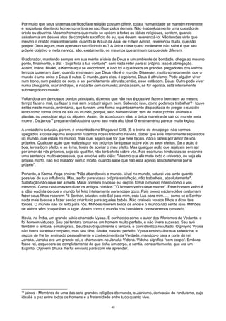 Por muito que seus sistemas de filosofia e religião possam diferir, toda a humanidade se mantém reverente
e respeitosa diante do homem pronto a se sacrificar pelos demais. Não é absolutamente uma questão de
credo ou doutrina. Mesmo homens que muito se opõem a todas as idéias religiosas, sentem, quando
assistem a um desses atos de completo sacrifício do eu, que devem reverenciá-lo. Não tendes visto que
mesmo o cristão mais intolerante, quando lê A Luz da Ásia, de Edwin Arnold, reverencia Buda, que não
pregou Deus algum, mas apenas o sacrifício do eu? A única coisa que o intolerante não sabe é que seu
próprio objetivo e meta na vida, são, exatamente, os mesmos que animam os que dele diferem.
O adorador, mantendo sempre em sua mente a idéia de Deus e um ambiente de bondade, chega ao mesmo
ponto, finalmente, e diz: - Seja feita a tua vontade", sem nada reter para si próprio. Isso é abnegação.
Assim, Inane, Bhakti, e Karma aqui se encontram, e isso foi o que todos os grandes pregadores dos velhos
tempos quiseram dizer, quando ensinaram que Deus não é o mundo. Disseram, muito corretamente, que o
mundo é uma coisa e Deus é outra. O mundo, para eles, é egoísmo, Deus é altruísmo. Pode alguém viver
num trono, num palácio de ouro, e ser perfeitamente altruísta; então, esse está com. Deus. Outro pode viver
numa choupana, usar andrajos, e nada ter com o mundo; ainda assim, se for egoísta, está inteiramente
submergido no mundo.
Voltando a um de nossos pontos principais, dizemos que não nos é possível fazer o bem sem ao mesmo
tempo fazer o mal, ou fazer o mal sem produzir algum bem. Sabendo isso, como podemos trabalhar? Houve
seitas neste mundo, entretanto, que tiveram uma forma espantosamente disparatada de pregar o suicídio
lento como forma única de sair do mundo, porque, se o homem viver, tem de matar pobres animais e
plantas, ou prejudicar algo ou alguém. Assim, de acordo com elas, a única maneira de sair do mundo seria
morrer. Os jainos16
pregaram tal doutrina como seu mais alto ideal O ensinamento parece muito lógico.
A verdadeira solução, porém, é encontrada no Bhagavad-Gitâ. ]É a teoria do desapego: não sermos
apegados a coisa alguma enquanto fazemos nosso trabalho na vida. Saber que sois inteiramente separados
do mundo, que estais no mundo, mas que, seja o que for que nele façais, não o fazeis por amor de vós
próprios. Qualquer ação que realizeis por vós próprios fará pesar sobre vós os seus efeitos. Se a ação é
boa, tereis bom efeito, e se é má, tereis de aceitar o mau efeito. Mas qualquer ação que realizeis sem ser
por amor de vós próprios, seja ela qual for, não terá efeito sobre vós. Nas escrituras hinduístas se encontra
uma sentença muito expressiva, que envolve esta idéia: "Mesmo que ele mate todo o universo, ou seja ele
próprio morto, não é o matador nem o morto, quando sabe que não está agindo absolutamente por si
próprio".
Portanto, a Karma-Yoga ensina: "Não abandoneis o mundo. Vivei no mundo, saturai-vos tanto quanto
possível de sua influência. Mas, se for para vossa própria satisfação, não trabalheis, absolutamente".
Satisfação não deve ser a meta. Matai primeiro o vosso eu, depois tomai o mundo inteiro como a vós
mesmos. Como costumavam dizer os antigos cristãos: "O homem velho deve morrer". Esse homem velho é
a idéia egoísta de que o mundo foi feito inteiramente para nosso gozo. Pais pouco esclarecidos costumam
fazer seus filhos rezarem: "õ Senhor, criastes este Sol para mim, esta Lua para mim. . .- como se o Senhor
nada mais tivesse a fazer senão criar tudo para aqueles bebês. Não crisineis vossos filhos a dizer tais
tolices. O mundo não foi feito para nós. Milhões morrem todos os anos e o mundo não sente isso. Milhões
de outros vêm ocupar-lhes o lugar. Assim como o mundo nos considera, consideremos o mundo.
Havia, na Índia, um grande sábio chamado Vyasa. É conhecido como o autor dos Aforismos da Vedanta, e
foi homem virtuoso. Seu pai tentara tornar-se um homem muito perfeito, e não tivera sucesso. Seu avô
também o tentara, e malograra. Seu bisavô igualmente o tentara, e com idêntico resultado. O próprio Vyasa
não tivera sucesso completo, mas seu filho, Shuka, nasceu perfeito. Vyasa ensinou-lhe sua sabedoria, e
depois de lhe ter ensinado pessoalmente o conhecimento da Verdade, mandou-o para a corte do rei
Janaka. Janaka era um grande rei, e chamavam-no Janaka Videha. Videha significa "sem corpo". Embora
fosse rei, esquecera-se completamente de que tinha um corpo, e sentia, constantemente, que era um
Espírito. O jovem Shuka lhe foi enviado para com ele aprender.
16
jainos - Membros de uma das sete grandes religiões do mundo, o Jainismo, derivação do hinduísmo, cujo
ideal é a paz entre todos os homens e a fraternidade entre tudo quanto vive.
48
 