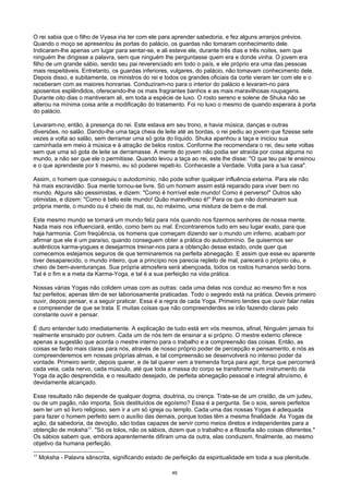 O rei sabia que o filho de Vyasa iria ter com ele para aprender sabedoria, e fez alguns arranjos prévios.
Quando o moço se apresentou às portas do palácio, os guardas não tomaram conhecimento dele.
Indicaram-lhe apenas um lugar para sentar-se, e ali esteve ele, durante três dias e três noites, sem que
ninguém lhe dirigisse a palavra, sem que ninguém lhe perguntasse quem era e donde vinha. O jovem era
filho de um grande sábio, sendo seu pai reverenciado em todo o país, e ele próprio era uma das pessoas
mais respeitáveis. Entretanto, os guardas inferiores, vulgares, do palácio, não tomavam conhecimento dele.
Depois disso, e subitamente, os ministros do rei e todos os grandes oficiais da corte vieram ter com ele e o
receberam com as maiores honrarias. Conduziram-no para o interior do palácio e levaram-no para
aposentos esplêndidos, oferecendo-lhe os mais fragrantes banhos e as mais maravilhosas roupagens.
Durante oito dias o mantiveram ali, em toda a espécie de luxo. O rosto sereno e solene de Shuka não se
alterou na mínima coisa ante a modificação do tratamento. Foi no luxo o mesmo de quando esperara à porta
do palácio.
Levaram-no, então, à presença do rei. Este estava em seu trono, e havia música, danças e outras
diversões, no salão. Dando-lhe uma taça cheia de leite até as bordas, o rei pediu ao jovem que fizesse sete
vezes a volta ao salão, sem derramar uma só gota do líquido. Shuka apanhou a taça e iniciou sua
caminhada em meio à música e à atração de belos rostos. Conforme lhe recomendara o rei, deu sete voltas
sem que uma só gota de leite se derramasse. A mente do jovem não podia ser atraída por coisa alguma no
mundo, a não ser que ele o permitisse. Quando levou a taça ao rei, este lhe disse: "O que teu pai te ensinou
e o que aprendeste por ti mesmo, eu só poderei repeti-lo. Conheceste a Verdade. Volta para a tua casa".
Assim, o homem que conseguiu o autodomínio, não pode sofrer qualquer influência externa. Para ele não
há mais escravidão. Sua mente tornou-se livre. Só um homem assim está reparado para viver bem no
mundo. Alguns são pessimistas, e dizem: "Como é horrível este mundo! Como é perverso!" Outros são
otimistas, e dizem: "Como é belo este mundo! Quão maravilhoso é!" Para os que não dominaram sua
própria mente, o mundo ou é cheio de mal, ou, no máximo, uma mistura de bem e de mal.
Este mesmo mundo se tornará um mundo feliz para nós quando nos fizermos senhores de nossa mente.
Nada mais nos influenciará, então, como bem ou mal. Encontraremos tudo em seu lugar exato, para que
haja harmonia. Com freqüência, os homens que começam dizendo ser o mundo um inferno, acabam por
afirmar que ele é um paraíso, quando conseguem obter a prática do autodomínio. Se quisermos ser
autênticos karma-yogues e desejarmos treinar-nos para a obtenção desse estado, onde quer que
comecemos estejamos seguros de que terminaremos na perfeita abnegação. E assim que esse eu aparente
tiver desaparecido, o mundo inteiro, que a princípio nos parecia repleto de mal, parecerá o próprio céu, e
cheio de bem-aventuranças. Sua própria atmosfera será abençoada, todos os rostos humanos serão bons.
Tal é o fim e a meta da Karma-Yoga, e tal é a sua perfeição na vida prática.
Nossas várias Yogas não colidem umas com as outras: cada uma delas nos conduz ao mesmo fim e nos
faz perfeitos; apenas têm de ser laboriosamente praticadas. Todo o segredo está na prática. Deveis primeiro
ouvir, depois pensar, e a seguir praticar. Essa é a regra de cada Yoga. Primeiro tendes que ouvir falar nelas
e compreender de que se trata. E muitas coisas que não compreenderdes se irão fazendo claras pelo
constante ouvir e pensar.
É duro entender tudo imediatamente. A explicação de tudo está em vós mesmos, afinal, Ninguém jamais foi
realmente ensinado por outrem. Cada um de nós tem de ensinar a si próprio. O mestre externo oferece
apenas a sugestão que acorda o mestre interno para o trabalho e a compreensão das coisas. Então, as
coisas se farão mais claras para nós, através de nosso próprio poder de percepção e pensamento, e nós as
compreenderemos em nossas próprias almas, e tal compreensão se desenvolverá no intenso poder da
vontade. Primeiro sentir, depois querer, e de tal querer vem a tremenda força para agir, força que percorrerá
cada veia, cada nervo, cada músculo, até que toda a massa do corpo se transforme num instrumento da
Yoga da ação desprendida, e o resultado desejado, de perfeita abnegação pessoal e integral altruísmo, é
devidamente alcançado.
Esse resultado não depende de qualquer dogma, doutrina, ou crença. Trate-se de um cristão, de um judeu,
ou de um pagão, não importa, Sois destituídos de egoísmo? Essa é a pergunta. Se o sois, sereis perfeitos
sem ler um só livro religioso, sem ir a um só igreja ou templo. Cada uma das nossas Yogas é adequada
para fazer o homem perfeito sem o auxílio das demais, porque todas têm a mesma finalidade. As Yogas da
ação, da sabedoria, da devoção, são todas capazes de servir como meios diretos e independentes para a
obtenção de moksha17
. "Só os tolos, não os sábios, dizem que o trabalho e a filosofia são coisas diferentes."
Os sábios sabem que, embora aparentemente difiram uma da outra, elas conduzem, finalmente, ao mesmo
objetivo da humana perfeição.
17
Moksha - Palavra sânscrita, significando estado de perfeição da espiritualidade em toda a sua plenitude.
49
 