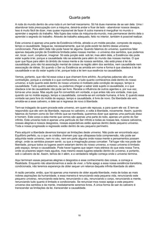 Quarta parte
A roda do mundo dentro de uma roda é um terrível mecanismo. Só há duas maneiras de se sair dela. Uma í
abandonar toda preocupação com a máquina, deixá-la andar e ficar de lado - abandonar nossos desejos.
Isso é muito fácil de dizer, mas quase impossível de fazer A outra maneira é mergulhar no mundo o
aprender o segredo do trabalho. Não fujais das rodas da máquina-do-mundo, mas permanecei dentro dela o
aprendei o segredo do trabalho. Através de trabalho adequado, feito no interior, também é possível realizar.
Este universo é apenas uma parte da Existência infinita, atirada a um molde peculiar, composto de espaço,
tempo e causalidade. Segue-se, necessariamente, que só pode existir lei dentro desse universo
condicionado. Para além dele não pode haver lei alguma. Quando falamos do universo, queremos falar
apenas daquela porção de Existência limitada pelas nossas mentes - o universo dos sentidos, que podemos
ver, tocar, ouvir, conjeturar, imaginar. Só esta porção está. sob lei; mas além dela, a Existência não pode
estar sujeita à lei, porque a causalidade não se estende para além do mundo das nossas mentes. O que
quer que fique para além do âmbito de nossa mente e de nossos sentidos, não está preso à lei de
causalidade, pois não há associação mental de coisas na região além dos sentidos, nem causalidade nem
associação de idéias. Só quando o Ser ou Existência se amolda em nome e forma é que obedece à lei de
causalidade e se diz estar sujeito à lei, porque toda a lei tem sua essência na causalidade.
Vemos, portanto, que não há essa coisa a que chamam livre arbítrio. As próprias palavras são uma
contradição, porque a vontade é o que conhecemos, e tudo quanto conhecemos está dentro do nosso
universo, e tudo quanto está dentro do nosso universo é moldado pela condição de espaço, tempo e
causalidade. Tudo quanto sabemos, ou podemos chegar a saber está sujeito à causalidade, e o que
obedece à lei de causalidade não pode ser livre. Recebe a influência de outros agentes e, por sua vez,
torna-se uma causa. Mas aquilo que foi convertido em vontade, e que antes não era vontade, mas que,
quando cai no molde espaço, tempo e causalidade, converte-se em vontade humana, é livre. E quando essa
vontade sai para fora do molde de espaço, tempo e causalidade, é livre de novo. Da liberdade ela vem,
amolda-se a esse cativeiro, e dele sai e regressa de novo à liberdade.
Tem-se indagado de quem procede este universo, em quem ele repousa, e para quem ele vai. E tem-se
respondido que ele vem da liberdade, repousa no cativeiro, e volta à liberdade, novamente. Assim, quando
falamos do homem como do Ser infinito que se manifesta, queremos dizer que apenas uma partícula disso
é homem. Este corpo e esta mente que vemos são apenas uma parte do todo, apenas um ponto do Ser
infinito. Este universo todo é apenas uma partícula do Ser infinito e todas as nossas leis, nossos cativeiros,
nossas alegrias e nossos desgostos, nossas expectativas estão apenas dentro deste pequeno universo.
Toda a nossa progressão e regressão estão dentro de seu pequeno perímetro.
Para adquirir a liberdade devemos transpor as limitações deste universo. Não pode ser encontrada aqui.
Equilíbrio perfeito, ou o que os cristãos chamam paz que ultrapassa toda compreensão, não pode ser
adquirida neste universo, nem no céu, nem em parte alguma onde nossa mente e pensamentos possam
atingir, onde os sentidos possam sentir, ou que a imaginação possa conceber. Tal lugar não nos pode dar
liberdade, porque todos os lugares assim estariam dentro do nosso universo, e nosso universo é limitado
pelo espaço, tempo e causalidade. Pode haver lugares que sejam mais etéreos do que esta nossa Terra,
onde os prazeres sejam mais agudos, mas mesmo esses lugares estarão dentro do universo, e portanto,
sob o cativeiro da lei. Assim, temos de ir além, e a verdadeira religião começa onde o universo termina.
Aqui terminam essas pequenas alegrias e desgostos e esse conhecimento das coisas, e começa a
Realidade. Enquanto não abandonarmos a sede de viver, o forte apego a essa nossa existência transitória,
condicionada, não teremos esperança de obter sequer um relance daquela infinita liberdade do além.
A razão percebe, então, que há apenas uma maneira de obter aquela liberdade, meta de todas as mais
nobres aspirações da humanidade, e essa maneira é renunciando esta pequena vida, renunciando este
pequeno universo, renunciando esta terra, renunciando o céu, renunciando o corpo, renunciando a mente,
renunciando tudo quanto é limitado e condicionado. Se renunciar-mos nosso apego a este pequeno
universo dos sentidos e da mente, imediatamente seremos livres. A única forma de sair do cativeiro é
transcender as limitações da lei, transcender a causalidade.
50
 