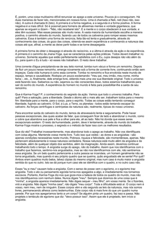 É, porém, uma coisa muitíssimo difícil renunciar ao apego a este universo. Poucos já o conseguiram. Há
duas maneiras de fazer isto, mencionadas em nossos livros. Uma é chamada a Neti, neti (Isso não, isso
não). A outra é chamada Iti (Isto). A primeira é a forma negativa, e a segunda é a forma positiva. A forma
negativa é a mais difícil. Só é possível para homens de altíssimas mentes e vontade gigantesca, que
apenas se erguem e dizem - "Não, não receberei isto". E a mente e o corpo obedecem à sua vontade, e
eles têm sucesso. Mas essas pessoas são muito raras. A vasta maioria da humanidade escolhe a maneira
positiva, o caminho através do mundo, fazendo uso de todos os cativeiros para romper esses mesmos
cativeiros. Essa é também uma forma de renúncia, feita tão-só lenta e gradualmente, através do
conhecimento das coisas, do gozo das coisas, obtendo-se assim experiência e conhecendo a natureza das
coisas até que, afinal, a mente as deixe partir todas e se torne desapegada.
A primeira forma de obter o desapego é através do raciocínio, e a última é através da ação e da experiência.
A primeira é o caminho da Jnana-Yoga, que se caracteriza pelas ações práticas. Todos devem trabalhar no
universo. Somente aqueles que estão perfeitamente satisfeitos com o Eu, cujos desejos não vão além do
Eu, para quem o Eu é tudo - só esses não trabalham. O resto deve trabalhar.
Uma corrente d'água precipitando-se de seu leito normal, tomba num vácuo e forma um remoinho. Depois
de fluir um pouco nesse remoinho, emerge novamente sob a forma de corrente livre, continuando então sem
tropeços. Cada vida humana é como essa corrente. Tomba no remoinho e fica envolvida neste mundo de
espaço, tempo e causalidade. Rodopia um pouco exclamando: "meu pai, meu irmão, meu nome, minha
fama -, etc., e, finalmente, dele emerge livre, obtendo mais uma vez sua liberdade original. Todo o universo
está fazendo isso. Saibamos ou não, sejamos ou não conscientes disso, todos estamos trabalhando para
sair do sonho do mundo. A experiência do homem no mundo é feita para possibilitar-lhe a saída de seu
remoinho.
Que é Karma-Yoga? P, o conhecimento do segredo da ação. Vemos que todo o universo trabalha. Para
quê? Para a salvação, para a liberdade. Desde o átomo até o mais alto ser, trabalham todos para o mesmo
fim: liberdade para a mente, para o corpo, para o espírito. Todas as coisas estão tentando conseguir
liberdade, fugindo ao cativeiro. O Sol, a Lua, a Terra, os planetas - todos estão tentando escapar do
cativeiro. As forças centrífugas e centrípetas da natureza são, realmente, típicas do nosso universo.
Para encontrar saída do cativeiro do mundo, temos de atravessá-lo lenta e seguramente. Pode haver
pessoas excepcionais, das quais acabei de falar, que conseguem ficar de lado e abandonar o mundo, como
a cobra que abandona sua pele e fica a olhar para ela, ali ao lado. Não há dúvida que esses seres
excepcionais existem. O resto da humanidade, porém, deve ir lentamente, através do mundo do trabalho.
Karma-Yoga mostra o processo, o segredo e o método de fazer isso com os melhores resultados.
Que diz ela? Trabalhai incessantemente, mas abandonai todo o apego ao trabalho. Não vos identifiqueis
com coisa alguma. Mantende vossa mente livre. Tudo isso que vedes - as dores e as angústias - são
apenas condições necessárias neste mundo, Pobreza, riqueza e felicidade, são momentâneas, apenas. Não
pertencem absolutamente à nossa natureza verdadeira. Nossa natureza está muito além da angústia e da
felicidade, além de qualquer objeto dos sentidos, além da imaginação. Ainda assim, devemos continuar
trabalhando todo o tempo. A angústia surge do apego, não do trabalho. Assim que nos identificamos com o
trabalho que fazemos, sentimo-nos angustiados, mas se não nos identificarmos com ele, não sentiremos
essa angústia. Se um belo quadro pertencente a outra pessoa se incendeia, um homem geralmente não se
torna angustiado, mas quando é seu próprio quadro que se queima, quão angustiado ele se sente! Por quê?
Ambos eram quadros muito belos, talvez cópias do mesmo original, mas num caso é muito maior a angústia
sentida do que no outro. Isto se dá porque num caso ele se identifica com o quadro, e no outro caso não.
Esses "eu e meu" causam toda a angústia. Com o senso de posse vem o egoísmo, e o egoísmo traz
angústia. Todo o ato ou pensamento egoísta torna-nos apegados a algo, e imediatamente nos tornamos
escravos. Portanto, Karma-Yoga diz-nos que goze-mos a beleza de todos os quadro do mundo, mas não
nos identifiquemos com nenhum deles. Nunca digais "meu". Sempre que dizemos de uma coisa que é
"minha", a angústia aparece imediatamente. Não digais sequer - meu filho", em vossa mente. Se o fizerdes,
virá a angústia. Não digais "minha casa", não digais "meu corpo". Toda a dificuldade está aí. O corpo nem é
vosso, nem meu, nem de ninguém. Esses corpos vêm e vão segundo as leis da natureza, mas nós somos
livres, permanecendo alheios como testemunhas. Este corpo não é mais livre do que um quadro numa
parede. Por que nos apegaríamos tanto a um corpo? Se alguém pinta um quadro, faz isso e passa. Não
projetais o tentáculo de egoísmo que diz: "devo possuir isso". Assim que ele é projetado, tem início a
angústia.
51
 