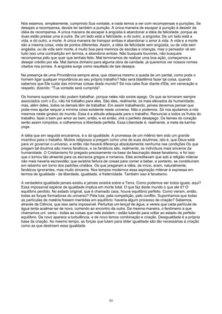 Nós estamos, simplesmente, cumprindo Sua vontade, e nada temos a ver com recompensas e punições. Se
desejais a recompensa, deveis ter também a punição. A única maneira de escapar à punição é desistir da
idéia de recompensa. A única maneira de escapar à angústia é abandonar a idéia de felicidade, porque as
duas estão presas uma à outra. De um lado está a felicidade, e do outro, a angústia. De um lado está a
vida, e do outro, a morte. A única maneira de transpor ambas é abandonar o amor à vida. A vida e a morte
são a mesma coisa, vista de pontos diferentes. Assim, a idéia de felicidade sem angústia, ou de vida sem
angástia, ou de vida sem morte, é muito boa para meninos de escolas e crianças, mas o pensador vê em
tudo isso uma contradição em termos, e abandona ambas. Não busqueis louvores, não busqueis
recompensa pelo que quer que tenhais feito. Mal terminamos de realizar uma boa ação, começamos a
desejar crédito por ela. Mal damos dinheiro para alguma obra de caridade, já queremos ver nossos nomes
citados nos jornais. A angústia surge como resultado de tais desejos.
Na presença de uma Providência sempre ativa, que observa mesmo a queda de um pardal, como pode o
homem ligar qualquer importância ao seu próprio trabalho? Não será blasfêmia fazer tal coisa, quando
sabemos que Ele cuida das mínimas coisas deste mundo? Só nos cabe ficar diante d'Ele, em veneração e
respeito, dizendo: "Tua vontade será cumprida".
Os homens superiores não podem trabalhar, porque neles não existe apego. Os que se tornaram sempre
associados com o Eu, não há trabalho para eles. São eles, realmente, os mais elevados da humanidade,
mas, além deles, todos os demais têm de trabalhar. Em assim trabalhando, jamais devemos pensar que
pode-mos ajudar sequer a mínima coisa existente neste universo. Não o podemos. Só nos ajudamos a nós
mesmos neste ginásio do mundo. Essa é a atitude adequada para o trabalho. Renunciai a todos os frutos do
trabalho, fazei o bem por amor ao bem; então, e só então, virá o perfeito desapego. Os liames do coração
serão assim rompidos, e colheremos a liberdade perfeita. Essa Liberdade é, realmente, a meta da karma-
yoga.
A idéia que em seguida encaramos, é a da igualdade. A promessa de um milênio tem sido um grande
incentivo para o trabalho. Muitos religiosos a pregam como uma de suas doutrinas, isto é, que Deus está
para vir governar o universo, e então não haverá diferença absolutamente nenhuma nas condições Os que
pregam tal doutrina são meros fanáticos, e os fanáticos são, realmente, os indivíduos mais sinceros da
humanidade. O Cristianismo foi pregado precisamente na base da fascinação desse fanatismo, e foi isso
que o tornou tão atraente para os escravos gregos e romanos. Eles acreditavam que sob a religião milenar
não mais haveria escravidão; que existiria fartura de coisas para comer e beber, e portanto, se constituíram
em rebanho em torno dos padrões cristãos. Os que pregaram a idéia, de início, eram, naturalmente,
fanáticos ignorantes, mas muito sinceros. Nos tempos modernos essa aspiração milenar é expressa em
termos de igualdade - de liberdade, igualdade, e fraternidade. Também isso é fanatismo.
A verdadeira igualdade jamais existiu e jamais existirá sobre a Terra. Como podemos ser todos iguais, aqui?
Essa impossível espécie de igualdade implica em morte total. O que faz deste mundo o que ele é? O
equilíbrio perdido. No estado original, que é chamado caos, houve equilíbrio perfeito. Como vieram, então,
todas as forças formadoras do universo? Pela luta, pela competição, pelo conflito. Suponhamos que todas
as partículas de matéria fossem mantidas em equilíbrio: haveria algum processo de criação? Sabemos,
através da Ciência, que isso seria impossível. Perturbai um lençol de água, e vereis que cada partícula de
água tenta acalmar-se de novo, correndo ao encontro da outra. Da mesma maneira, o fenômeno a que
chamamos uni. verso - todas as coisas que nele existem - estão lutando para voltar ao estado de perfeito
equilíbrio. De novo aparece a turbulência, e de novo temos combinação e criação. Desigualdade é a própria
base da criação. Ao mesmo tempo, as forças que lutam para obter igualdade são tão necessárias à criação
como as que destroem essa igualdade.
53
 