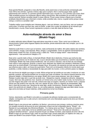 Esse grande filósofo, pregando a mais alta filosofia, ainda assim teve a mais profunda comiseração pelo
mais ínfimo dos animais, e jamais vindicou algo para si próprio. Ele é o karma-yogue ideal, agindo
inteiramente sem motivos. É o primeiro grande reformador que o mundo viu. Foi o primeiro que ousou dizer:
"Não acrediteis porque vos mostraram alguns velhos manuscritos. Não acrediteis por se tratar de vossa
crença nacional, fizeram acreditar desde a vossa infância. Provai vossa crença e depois que a tiverdes
analisado descobrirdes que e fará bem a todos, então acreditai nela, vivei-a, e ajudai outros porque vossa
crença, a vivê-Ia e a acreditar nela".
Trabalha melhor quem trabalha sem interesse algum - nem por dinheiro, nem por fama, nem por qualquer
outra coisa. O homem que fizer isso, será um Buda ' e dele virá o poder de trabalhar de tal maneira que
transformará o mundo. Esse homem representa o próprio e mais alto ideal da Karma-Yoga.
Auto-realização através do amor a Deus
(Bhakti-Yoga)
A melhor definição dada à Bhakti-Yoga está talvez resumida no verso: "Que o amor que os faltos de
discernimento nutrem pelos fugazes objetos dos sentidos, jamais abandone este meu coração, que é o de
quem Te busca!"
Sabemos quão forte é o amor que os homens, nada conhecendo de melhor, têm pelos objetos dos sentidos,
como dinheiro, roupas, suas esposas, filhos, amigos, e propriedades. Como se agarram tremendamente a
todas essas coisas! Por isso, na prece acima, o sábio diz: "Terei um apego assim - esse tremendo
agarramento - mas somente em relação a TC.
Esse amor, quando dado a Deus, é chamado Bhakti. Bhakti não é destrutivo. Ensina que nenhuma das
faculdades que temos nos foi dada em vão, e que é através delas que encontramos o caminho natural para
a libertação. Bhakti não mata nossas tendências, não vai contra a natureza, mas só lhes dá uma direção
mais nobre e mais poderosa. Quando o mesmo amor dedicado aos objetos dos sentidos é dedicado a Deus,
esse amor se chama Bhakti. O principal é desejar Deus. Só quando nos saciamos de tudo que aqui existe é
que olhamos para o além, em busca de suprimento. Parai com os brinquedos infantis do mundo assim que
puderdes, e então notareis a necessidade de algo para além do mundo, e virá o primeiro passo na religião.
Há uma forma de religião que segue a moda. Minha amiga tem tal mobília em sua sala; é moda ter um vaso
japonês; portanto, ela precisa também ter um ainda que custe mil dólares. Da mesma maneira teremos uma
pequena religião, e freqüentaremos uma igreja. Bhakti não é para essas pessoas. Isso não é desejar.
Desejar é querer algo sem o qual não se pode viver., Desejamos respirar, desejamos alimento, desejamos
roupas. Sem isso não podemos viver. Quando um homem ama uma mulher neste mundo, há momentos em
que ele imagina não poder viver sem ela, embora isso seja um engano. Quando um marido morre, a esposa
pensa que não poderá viver sem ele, mas vive, apesar de tudo. Esse é o segredo da necessidade. Algo
sem o qual não se pode viver. Devemos ter esse algo, senão morreremos. Quando chegar a ocasião de
assim nos sentirmos em relação a Deus, ou, em outras palavras, desejarmos algo para além deste mundo
algo acima de todas as forças materiais, então poderemos tornar-nos bhaktas.
Primeira parte
Vemos, claramente, que Bhakti é uma série ou sucessão de esforços mentais para a compreensão da
religião, começando com o culto comum o terminando com uma intensidade suprema de amor por Ishvara
(Deus pessoal).
Bhakti-Yoga é uma procura real, autêntica, do Senhor, uma procura que começa, continua e termina amor.
Um simples momento da loucura do amor extremado a Deus nos traz a liberdade eterna. "Bhakti" - diz
Narada em sua explicação dos Aforismos Bhaktis - "é o intenso amor por Deus". "Quando um homem o
obtém, ama tudo, nada odeia, torna-se satisfeito para sempre." "Esse amor não pode ser reduzido a
qualquer benefício terreno" - porque enquanto houver um desejo mundano, essa espécie de amor não virá.
Bhakti é maior do que Karma-Yoga, maior do que Raia-Yoga, porque estas têm um objetivo em vista, ao
passo que Bhakti é sua própria fruição, seus próprios meios, e seu próprio fim."
55
 