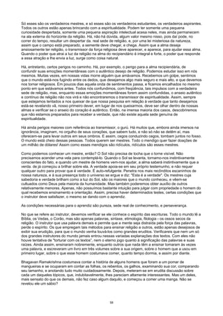 Só esses são os verdadeiros mestres, e só esses são os verdadeiros estudantes, os verdadeiros aspirantes.
Todos os outros estão apenas brincando com a espiritualidade. Podem ter somente uma pequena
curiosidade despertada, somente uma pequena aspiração intelectual acesa neles, mas ainda permanecem
na ala externa do horizonte da religião. Há, não há dúvida, algum valor mesmo nisso, pois daí pode, no
correr do tempo, resultar um despertar da. real sede de religião, e, por uma lei misteriosa da natureza,
assim que o campo está preparado, a semente deve chegar, e chega. Assim que a alma deseja
ansiosamente ter religião, o transmissor da força religiosa deve aparecer, e aparece, para ajudar essa alma.
Quando o poder que atrai a luz da religião na alma do recipiendário é integral e forte, o poder que responde
a essa atração e lhe envia a luz, surge como coisa natural.
Há, entretanto, certos perigos no caminho. Há, por exemplo, o perigo para a alma recipiendária, de
confundir suas emoções momentâneas com o autêntico desejo de religião. Podemos estudar isso em nós
mesmos. Muitas vezes, em nossas vidas morre alguém que amávamos. Recebemos um golpe, sentimos
que o mundo está-nos fugindo entre os dedos, que desejamos algo mais seguro e mais alto, e que devemos
nos tornar religiosos. Em poucos dias aquela onda de sentimentos passa, e ficamos encalhados no mesmo
ponto em que estávamos antes. Todos nós confundimos, com freqüência, tais impulsos com a verdadeira
sede de religião, mas, enquanto essas emoções momentâneas forem assim confundidas, o anseio autêntico
e contínuo de religião não nos virá e não encontraremos o transmissor de espiritualidade. Assim, sempre
que estejamos tentados a nos queixar de que nossa pesquisa em relação à verdade que tanto desejamos
está-se revelando vã, nosso primeiro dever, em lugar de nos queixarmos, deve ser olhar dentro de nossas
almas e verificar se o anseio do coração é autêntico. Então, na imensa maioria dos casos, descobriremos
que não estamos preparados para receber a verdade, que não existe aquela sede genuína de
espiritualidade.
Há ainda perigos maiores com referência ao transmissor, o gurú. Há muitos que, embora ainda imersos na
ignorância, imaginam, no orgulho de seus corações, que sabem tudo, e não só não se detêm aí, mas
oferecem-se para levar outros em seus ombros. E assim, cegos conduzindo cegos, tombam juntos no fosso.
O mundo está cheio dessas pessoas. Todos querem ser mestres. Todo o mendigo quer fazer doações de
um milhão de dólares! Assim como esses mendigos são ridículos, ridículos são esses mestres.
Como podemos conhecer um mestre, então? O Sol não precisa de tocha que o torne visível. Não
precisamos acender uma vela para contemplá-lo. Quando o Sol se levanta, tornamo-nos instintivamente
conscientes do fato, e quando um mestre de homens vem-nos ajudar, a alma saberá instintivamente que a
verda. de já começou a brilhar sobre ela. A verdade apoia-se em seu próprio testemunho, e não requer
qualquer outro para provar que é verdade. É auto-refulgente. Penetra nos mais recônditos escaninhos de
nossa natureza, e à sua presença todo o universo se ergue e diz: "Esta é a verdade". Os mestres cuja
sabedoria e verdade brilham como a luz do Sol, são os maiores que o mundo conheceu, e vêem-se
cultuados como Deus pela maioria da humanidade. Mas também poderemos obter auxílio de outros
relativamente menores. Apenas, não possuímos bastante intuição para julgar com propriedade o homem do
qual recebemos ensinamento e orientação. Assim, precisa haver determinados testes, certas condições que
o instrutor deve satisfazer, o mesmo se dando com o aprendiz.
As condições necessárias para o aprendiz são pureza, sede real de conhecimento, e perseverança.
No que se refere ao instrutor, devemos verificar se ele conhece o espírito das escrituras. Todo o mundo lê a
Bíblia, os Vedas, o Corão, mas são apenas palavras, sintaxe, etimologia, filologia - os ossos secos da
religião. O instrutor que usa palavra demais e permite que a mente seja distraída pela força das palavras,
perde o espírito. Os que empregam tais métodos para ensinar religião a outros, estão apenas desejosos de
exibir sua erudição, para que o mundo venha louvá-los como grandes eruditos. Verificareis que nem um só
dos grandes instrutores do mundo jamais entrou nessas variadas explanações dos textos. Com eles não
houve tentativa de "torturar com os textos”, nem o eterno jogo quanto à significação das palavras e suas
raízes. Ainda assim, ensinaram nobremente, enquanto outros que nada têm a ensinar tomaram às vezes
uma palavra, e escreveram um livro em três volumes sobre a sua origem, sobre o homem que a usou em
primeiro lugar, sobre o que esse homem costumava comer, quanto tempo dormia, e assim por diante.
Bhagavan Ramakrishna costumava contar a história de alguns homens que foram a um pomar de
mangueiras e se ocuparam em contar as folhas, os rebentos, os galhos, examinando sua cor, comparando
seu tamanho, e anotando tudo muito cuidadosamente. Depois, meteram-se em erudita discussão sobre
cada um daqueles tópicos, que, indubitavelmente, lhes pareciam altamente interessantes. Mas um deles,
mais sensato do que os demais, não fez caso algum daquilo, e começou a comer uma manga. Não se
revelou ele um sábio?
58
 