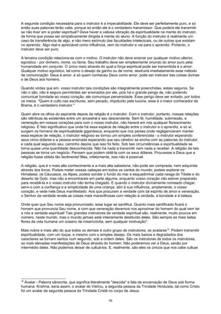 A segunda condição necessária para o instrutor é a impecabilidade. Ele deve ser perfeitamente puro, e só
então suas palavras terão valia, porque só então ele é o verdadeiro transmissor. Que poderá ele transmitir
se não tiver em si poder espiritual? Deve haver a valiosa vibração da espiritualidade na mente do instrutor,
de forma que possa ser simpaticamente dirigida à mente do aluno. A função do instrutor é realmente um
caso de transferência de algo, e não mero estímulo das faculdades intelectuais, ou de outras que existam
no aprendiz. Algo real e apreciável como influência, vem do instrutor e vai para o aprendiz. Portanto, o
instrutor deve ser puro.
A terceira condição relaciona-se com o motivo. O instrutor não deve ensinar por qualquer motivo ulterior,
egoístico - por dinheiro, nome, ou fama. Seu trabalho deve ser simplesmente oriundo do amor puro pela
humanidade em conjunto. O único meio através do qual a força espiritual pode ser transmitida é o amor.
Qualquer motivo egoístico, tal como o desejo de ganho ou de nome, destruirá imediatamente esse método
de comunicação. Deus é amor, e só quem conheceu Deus como amor, pode ser instrutor das coisas divinas
e de Deus aos homens.
Quando virdes que em. vosso instrutor tais condições são integralmente preenchidas, estais seguros. Se
não o são, não é seguro permitirdes ser ensinados por ele, pois há o grande perigo de, não podendo
comunicar bondade ao vosso coração, ele comunique perversidade. Esse perigo deve ser evitado, por todos
os meios. "Quem é culto nas escrituras, sem pecado, impoluído pela luxúria, esse é o maior conhecedor de
Brama, é o verdadeiro instrutor."
Quem abre os olhos do aspirante depois da religião é o instrutor. Com o instrutor, portanto, nossas relações
são idênticas às existentes entre um ancestral e seu descendente. Sem fé, humildade, submissão, e
veneração em nossos corações para com o nosso instrutor, não haverá em nós qualquer florescimento
religioso. É fato significativo que onde há essa espécie de relação entre o instrutor e o aprendiz, e só aí,
surgem os homens de espiritualidade gigantesca, enquanto que nos países onde negligenciaram manter
essa espécie de relação, o instrutor religioso se tornou um simples conferencista - o instrutor esperando
seus cinco dólares e a pessoa ensinada esperando que seu cérebro se encha com as palavras do instrutor,
e cada qual seguindo seu, caminho depois que isso foi feito. Sob tais circunstâncias a espiritualidade se
torna quase uma quantidade desconhecida. Não há nada a transmitir nem nada a receber. A religião de tais
pessoas se torna um negócio. Pensam que podem obtê-la com os seus dólares. Prouvesse a Deus que a
religião fosse obtida tão facilmente! Mas, infelizmente, isso não é possível.
A religião, que é o mais alto conhecimento e a mais alta sabedoria, não pode ser comprada, nem adquirida
através dos livros. Podeis meter vossas cabeças em todos os cantos do mundo, podeis explorar os
Himalaias, os Cáucasos, os Alpes; podeis sondar o fundo do mar e esquadrinhar cada nesga do Tibete e do
deserto de Gobi, mas não a encontrareis em parte alguma, enquanto vosso coração não estiver preparado
para recebê-la e o vosso instrutor não tenha chegado. E quando o instrutor divinamente nomeado chegar,
servi-o com a confiança e a simplicidade de uma criança, abri à sua influência, amplamente, o vosso
coração, e vede nele Deus manifestado. Aos que procuram a verdade com tal espírito de amor e veneração,
o Senhor da verdade revela as coisas mais maravilhosas com relação à verdade, à bondade e à beleza.
Onde quer que Seu nome seja pronunciado, esse lugar se santifica. Quanto mais santificado ficará o
homem que pronuncia Seu nome, e com que veneração devemos nos aproximar do homem do qual vem ter
a nós a verdade espiritual! Tais grandes instrutores da verdade espiritual são, realmente, muito poucos em
número, neste mundo, mas o mundo jamais está inteiramente destituído deles. São sempre as mais belas
flores da vida humana um oceano de misericórdia, sem qualquer motivação".
Mais nobre e mais alto do que todos os demais é outro grupo de instrutores, os avatares18
. Podem transmitir
espiritualidade, com um toque, e mesmo com o simples desejo. Os mais baixos e degradados dos
caracteres se tornam santos num segundo, sob a ordem deles. São os instrutores de todos os instrutores,
as mais elevadas manifestações de Deus através do homem. Não poderemos ver a Deus, senão por
intermédio deles. Não podemos deixar de cultuá-los. E, realmente, são eles os únicos que nos cabe cultuar.
18
Avatar - Palavra sânscrita, que significa literalmente "descida" e fala da encarnação de Deus sob forma
humana. Krishna, seria assim, o avatar do Vishnu, a segunda pessoa da Trindade Hinduista, tal como Cristo
foi um avatar da segunda pessoa da Trindade Cristã no corpo de Jesus.
59
 