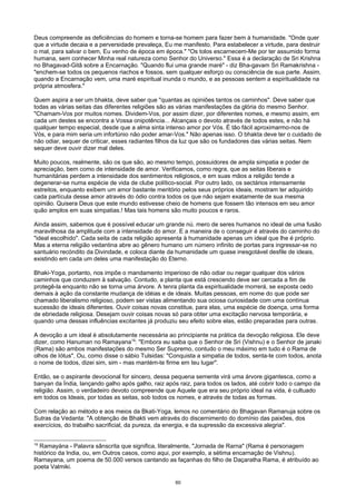 Deus compreende as deficiências do homem e torna-se homem para fazer bem à humanidade. "Onde quer
que a virtude decaia e a perversidade prevaleça, Eu me manifesto. Para estabelecer a virtude, para destruir
o mal, para salvar o bem, Eu venho de época em época." "Os tolos escarnecem-Me por ter assumido forma
humana, sem conhecer Minha real natureza como Senhor do Universo." Essa é a declaração de Sri Krishna
no Bhagavad-Gitâ sobre a Encarnação. "Quando flui uma grande maré" - diz Bha-gavam Sri Ramakrishna -
"enchem-se todos os pequenos riachos e fossos, sem qualquer esforço ou consciência de sua parte. Assim,
quando a Encarnação vem, uma maré espiritual inunda o mundo, e as pessoas sentem a espiritualidade na
própria atmosfera."
Quem aspira a ser um bhakta, deve saber que "quantas as opiniões tantos os caminhos". Deve saber que
todas as várias seitas das diferentes religiões são as várias manifestações da glória do mesmo Senhor.
"Chamam-Vos por muitos nomes. Dividem-Vos, por assim dizer, por diferentes nomes, e mesmo assim, em
cada um destes se encontra a Vossa onipotência... Alcançais o devoto através de todos estes, e não há
qualquer tempo especial, desde que a alma sinta intenso amor por Vós. É tão fácil aproximarmo-nos de
Vós, e para mim seria um infortúnio não poder amar-Vos." Não apenas isso. O bhakta deve ter o cuidado de
não odiar, sequer de criticar, esses radiantes filhos da luz que são os fundadores das várias seitas. Nem
sequer deve ouvir dizer mal deles.
Muito poucos, realmente, são os que são, ao mesmo tempo, possuidores de ampla simpatia e poder de
apreciação, bem como de intensidade de amor. Verificamos, como regra, que as seitas liberais e
humanitárias perdem a intensidade dos sentimentos religiosos, e em suas mãos a religião tende a
degenerar-se numa espécie de vida de clube político-social. Por outro lado, os sectários intensamente
estreitos, enquanto exibem um amor bastante meritório pelos seus próprios ideais, mostram ter adquirido
cada partícula desse amor através do ódio contra todos os que não sejam exatamente de sua mesma
opinião. Quisera Deus que este mundo estivesse cheio de homens que fossem tão intensos em seu amor
quão amplos em suas simpatias.! Mas tais homens são muito poucos e raros.
Ainda assim, sabemos que é possível educar um grande nú. mero de seres humanos no ideal de uma fusão
maravilhosa da amplitude com a intensidade do amor. E a maneira de o conseguir é através do caminho do
"ideal escolhido". Cada seita de cada religião apresenta à humanidade apenas um ideal que lhe é próprio.
Mas a eterna religião vedantina abre ao gênero humano um número infinito de portas para ingressar-se no
santuário recóndito da Divindade, e coloca diante da humanidade um quase inesgotável desfile de ideais,
existindo em cada um deles uma manifestação do Eterno.
Bhaki-Yoga, portanto, nos impõe o mandamento imperioso de não odiar ou negar qualquer dos vários
caminhos que conduzem à salvação. Contudo, a planta que está crescendo deve ser cercada a fim de
protegê-la enquanto não se torna uma árvore. A tenra planta da espiritualidade morrerá, se exposta cedo
demais à ação da constante mudança de idéias e de ideais. Muitas pessoas, em nome do que pode ser
chamado liberalismo religioso, podem ser vistas alimentando sua ociosa curiosidade com uma contínua
sucessão de ideais diferentes. Ouvir coisas novas constitue, para elas, uma espécie de doença, uma forma
de ebriedade religiosa. Desejam ouvir coisas novas só para obter uma excitação nervosa temporária, e
quando uma dessas influências excitantes já produziu seu efeito sobre elas, estão preparadas para outras.
A devoção a um ideal é absolutamente necessária ao principiante na prática da devoção religiosa. Ele deve
dizer, como Hanuman no Ramayana19
: "Embora eu saiba que o Senhor de Sri (Vishnu) e o Senhor de janaki
(Rama) são ambos manifestações do mesmo Ser Supremo, contudo o meu máximo em tudo é o Rama de
olhos de Iótus". Ou, como disse o sábio Tulsidas: "Conquista a simpatia de todos, senta-te com todos, anota
o nome de todos, dizei sim, sim - mas mantém-te firme em teu lugar".
Então, se o aspirante devocional for sincero, dessa pequena semente virá uma árvore gigantesca, como a
banyan da Índia, lançando galho após galho, raiz após raiz, para todos os lados, até cobrir todo o campo da
religião. Assim, o verdadeiro devoto compreende que Aquele que era seu próprio ideal na vida, é cultuado
em todos os Ideais, por todas as seitas, sob todos os nomes, e através de todas as formas.
Com relação ao método e aos meios da Bkati-Yoga, lemos no comentário do Bhagavan Ramanuja sobre os
Sutras da Vedanta: "A obtenção de Bhakti vem através do discernimento do domínio das paixões, dos
exercícios, do trabalho sacrificial, da pureza, da energia, e da supressão da excessiva alegria".
19
Ramayána - Palavra sânscrita que significa, literalmente, "Jornada de Rarna" (Rama é personagem
histórico da India, ou, em Outros casos, como aqui, por exemplo, a sétima encarnação de Vishnu).
Rarnayana, um poema de 50.000 versos cantando as façanhas do filho de Daçaratha Rama, é atribuído ao
poeta Valmiki.
60
 