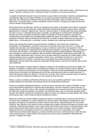 Viveka, ou discernimento consiste, segundo Ramanuja, em discernir, entre outras coisas, o alimento puro do
impuro. "Quando o alimento é puro, o elemento sattva20
se purifica e a memória se aprimora."
A questão de alimentos sempre foi das mais vitais no que se refere aos bhaktas. Excluída a extravagância a
que atingiram algumas das seitas de Bhakti, há urna grande verdade subjacente nesta questão de
alimentos. Os materiais que recebemos através da nossa alimentação, para a estrutura do nosso corpo,
determinam, em grande parte, a nossa constituição mental. Portanto, o alimento que ingerimos deve ser
visto de maneira muito particular.
Este discernimento do alimento é, afinal, de importância secundária. A passagem acima citada é explicada
por Shankara de uma forma diferente, dando significação inteiramente diversa à palavra ahara, traduzida
geralmente por "alimento". Segundo ele, "ahara é o que se recolhe. O conhecimento das várias sensações,
tal como o do som, é recolhido para prazer do gozador. A purificação do conhecimento recolhido pelos
sentidos se chama purificação do alimento (ahara). Purificação do alimento significa a aquisição do
conhecimento de sensações não maculadas pelos defeitos do apego, da aversão, da desilusão. Tal é o
significado. Portanto, sendo purificado tal conhecimento, ou abara, o sattva material de seu possuidor - o
órgão interno - se tornará puro, e purificado o sanva, resultará uma ininterrupta memória do Infinito".
Essas duas explicações mostram-se aparentemente conflitantes, mas ambas são verdadeiras e
necessárias. A manipulação e controle do que pode ser chamado corpo mais sutil, isto é, a mente, são
funções mais elevadas, sem dúvida alguma, do que o controle do corpo físico, mais grosseiro. Mas o
controle do mais grosseiro é absolutamente necessário para capacitar uma pessoa a chegar ao controle do
corpo mais sutil. Portanto, o principiante deve dar atenção especial às regras dietéticas transmitidas por
uma sucessão de instrutores acreditados. Mas o fanatismo extravagante e destituído de significação, que
levou a religião inteiramente para a cozinha, como se pode observar em algumas de nossas seitas, é uma
espécie peculiar de puro e simples materialismo. Não é inana, nem Bhakti, nem Karma. É uma forma
especial de demência. Portanto, o racional é que é necessário haver discernimento na escolha da
alimentação, para se obter esse estado de composição mental superior, que de outra maneira não se pode
obter facilmente.
Domínio das paixões é o passo seguinte. Refrear os órgaos em sua tendência de procurar os objetos dos
sentidos, controlá-los, e trazê-los sob a orientação da vontade, eis a virtude central na cultura religiosa.
Então vem a prática do autodomínio e da auto-negação. Todas as imensas possibilidades de compreensão
divina da alma não podem ser efetivadas sem luta e sem essa prática por parte do devoto aspirante. "A
mente deve pensar sempre no Senhor." É muito duro, de início, levar a mente a pensar sempre no Senhor,
mas com cada novo esforço se fortalece em nós o poder de fazer tal coisa.
Depois, quanto ao trabalho sacrificatório entende-se que os cinco grandes sacrifícios" (culto, estudo, e
diversas espécies de atividades humanitárias) devem ser habitualmente realizados.
Pureza é a disciplina absolutamente básica, a rocha em que se assenta todo o edifício de Bhakti. Limpar o
corpo externamente e selecionar o alimento são coisas fáceis, mas sem a limpeza e pureza internas, as
práticas externas não têm nenhum valor. Na lista de qualidades que conduzem à pureza, tal como foi dada
por Rãmanuia, estão enumeradas a veracidade; a sinceridade; fazer o bem a outros sem qualquer ganho
pessoal; não ofender ninguém por pensamento, palavra ou ação; não cobiçar as posses alheias; não manter
pensamentos vãos; e não ruminar as injúrias recebidas de outrem.
Nesta lista, a idéia que merece referência especial é ahimsa, a inofensividade. O dever de não ofender, é,
por assim dizer, obrigatório em nossas relações com todos os seres. Não significa, simplesmente, como
acontece com alguns, não prejudicar os seres humanos, mas não ter misericórdia para com os animais
inferiores. Nem significa, como pensam outros, proteger cães e gatos e alimentar formigas com açúcar, mas
mantendo a liberdade de prejudicar o seu irmão humano da maneira mais horrível. É notável observar como
quase todas as boas idéias deste mundo podem ser levadas a um extremo repulsivo. Uma boa prática
levada ao extremo e executada de acordo com a letra da lei, torna-se um mal positivo. Os monges
malcheirosos de certas ceitas religiosas, que não se banham para que a vermina de seus corpos não seja
morta, jamais pensam no desconforto e nas doenças que levam a seus semelhantes. Não pertencem,
portanto, à religião dos Vedas.
20
Sattva - Qualidade de pureza, harmonia e paz que deve prevalecer entre os místicos e yogues.
61
 