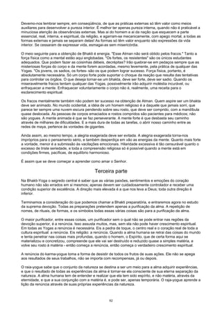 Devemo-nos lembrar sempre, em conseqüência, de que as práticas externas só têm valor como meios
auxiliares para desenvolver a pureza interior. É melhor ter apenas pureza interna, quando não é praticável a
minuciosa atenção às observâncias externas. Mas ai do homem e ai da nação que esquecem a parte
essencial, real, interna, e espiritual, da religião, e agarram-se mecanicamente, com apego mortal, a todas as
formas externas e jamais se separam delas! As formas só têm valor enquanto são expressões da vida
interior. Se cessaram de expressar vida, esmagai-as sem misericórdia.
O meio seguinte para a obtenção de Bhakti é energia. "Esse Atman não será obtido pelos fracos." Tanto a
força física como a mental estão aqui englobadas. "Os fortes, os resistentes" são os únicos estudantes
adequados. Que podem fazer as coisinhas débeis, decrépitas? Irão quebrar-se em pedaços sempre que as
misteriosas forças do corpo e da mente forem acordadas, mesmo levemente, pela prática de qualquer das
Yogas. "Os jovens, os sadios, os fortes- são os que podem lograr sucesso. Força física, portanto, é
absolutamente necessária. Só um corpo forte pode suportar o choque da reação que resulta das tentativas
para controlar os órgãos. O que deseja tornar-se um bhakta, deve ser forte, deve ser sadio. Quando os
miseravelmente fracos tentam qualquer das Yogas, possivelmente irão adquirir moléstia incurável, ou
enfraquecer a mente. Enfraquecer voluntariamente o corpo não é, realmente, uma receita para o
esclarecimento espiritual.
Os fracos mentalmente também não podem ter sucesso na obtenção de Atman. Quem aspire ser um bhakta
deve ser animado. No mundo ocidental, a idéia de um homem religioso é a daquele que jamais sorri, que
parece ter sempre uma nuvem escura pendendo sobre seu rosto, que deve ser comprido, com a mandíbula
quase deslocada. As pessoas de corpos emaciados e rostos compridos são pacientes para médicos; não
são yogues. A mente animada é que se faz perseverante. A mente forte é que desbasta seu caminho
através de milhares de dificuldades. E a mais dura de todas as tarefas, o abrir nosso caminho entre as
redes de maya, pertence às vontades de gigantes.
Ainda assim, ao mesmo tempo, a alegria exagerada deve ser evitada. A alegria exagerada torna-nos
impróprios para o pensamento sério, e também desperdiça em vão as energias da mente. Quanto mais forte
a vontade, menor é a submissão às vacilações emocionais. Hilaridade excessiva é tão censurável quanto o
excesso de triste seriedade, e toda a compreensão religiosa só é possível quando a mente está em
condições firmes, pacíficas, de equilíbrio harmonioso.
É assim que se deve começar a aprender como amar o Senhor.
Terceira parte
Na Bhakti-Yoga o segredo central é saber que as várias paixões, sentimentos e emoções do coração
humano não são errados em si mesmos; apenas devem ser cuidadosamente controlador e receber uma
condição superior de excelência. A direção mais elevada é a que nos leva a Deus; toda outra direção é
inferior.
Terminamos a consideração do que podemos chamar a Bhakti preparatória, e entraremos agora no estudo
da suprema devoção. Todas as preparações pretendem apenas a purificação da alma. A repetição de
nomes, de rituais, de formas, e os símbolos todas essas várias coisas são para a purificação da alma.
O maior purificador, entre essas coisas, um purificador sem o qual não se pode entrar nas regiões da
devoção superior, é a renúncia. Isso assusta muitos, mas, sem ela não pode haver crescimento espiritual.
Em todas as Yogas a renúncia é necessária. Eis a pedra de toque, o centro real e o coração real de toda a
cultura espiritual: a renúncia. Eis religião: a renúncia. Quando a alma humana se retrai das coisas do mundo
e tenta penetrar nas coisas mais profundas, quando o homem, o Espírito, que de certa forma aqui se
materializou e concretizou, compreende que ele vai ser destruído e reduzido quase a simples matéria, e
volve seu rosto à matéria - então começa a renúncia, então começa o verdadeiro crescimento espiritual.
A renúncia do karma-yogue toma a forma de desistir de todos os frutos de suas ações. Ele não se apega
aos resultados de seus trabalhos, não se importa com recompensas, já ou depois.
O raia-yogue sabe que o conjunto da natureza se destina a ser um meio para a alma adquirir experiências,
e que o resultado de todas as experiências da alma é tornar-se ela consciente de sua eterna separação da
natureza. A alma humana tem de entender e realizar que ela tem sido espírito, e não matéria, através da
eternidade, e que a sua conjunção com a matéria é, e pode ser, apenas temporária. O raja-yogue aprende a
lição da renúncia através de suas próprias experiências da natureza.
62
 