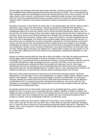 O jnane-yogue tem de passar pela mais rigorosa das renúncias, e precisa comprender, desde o princípio,
que a totalidade desta natureza aparentemente sólida não passa de uma ilusão. Tem de compreender que
toda e qualquer espécie de manifestação de poder da natureza pertence à alma e não à natureza. Tem de
saber, desde o início, que todo o conhecimento e toda a experiencia estão na alma e não na natureza;
assim tem, de pronto e pela penetrante força da convicção racional, de romper todo aprisionamento à
natureza. Deixa a natureza e tudo quanto a ela pertence; deixa-os desvanecer-se e procura manter-se
sozinho.
De todas as renúncias, a mais natural, por assim dizer, é a do bhakta-yogue. Aqui não há violência, nada a
abandonar, nada a arrancar de nós mesmos, nada de que devamos ser violentamente separados. A
renúncia do bhakta é fácil, corre maciamente, e é tão natural como as coisas que nos rodeiam. Vemos a
manifestação desse tipo de renúncia, embora mais ou menos sob forma caricaturesca, todos os dias, em
torno de nós. Um homem começa a amar uma mulher; depois de algum tempo ama outra, e deixa que se vá
a primeira. Ela se esvai de sua mente de maneira suave, delicada, sem que ele sinta, absolutamente, sua
falta. Uma mulher ama um homem. Começa, então, a amar outro homem, e o primeiro desaparece de sua
mente com toda a naturalidade. Um homem ama sua própria cidade, depois começa a amar seu país, e o
amor intenso por sua cidadezinha vai caindo maciamente, naturalmente. O homem aprende a amar todo o
mundo: seu amor por seu país, seu patriotismo intenso e fanático fene-se sem magoá--lo, sem qualquer
manifestação de violência. Um homem sem cultura ama intensamente os prazeres dos sentidos; conforme
vai--se educando, começa a amar os prazeres intelectuais, e seu prazer dos sentidos vai diminuindo cada
vez mais. Homem algum pode gozar uma refeição com o mesmo sabor e prazer com que a gozam um cão
ou um lobo, Mas o deleite que um homem sente em suas realizações e experiências intelectuais, um cão
jamais sentirá.
Quando um homem ascende cada vez mais alto no plano do intelecto, muito além do simples perisamento,
quando galga o plano da espiritualidade e da divina inspiração, acha-se num estado de beatitude,
comparado com o qual nada são todos os prazeres dos sentidos, ou mesmo do intelecto, nada são. Quando
a Lua brilha intensamente, todas as estrelas se turvam, e quando o Sol brilha, é'a Lua que se turva. A
renúncia necessária para a obtenção de Bhaki não se obtém por matar seja o que for, mas chega
naturalmente, tal como em presença de uma luz crescentemente mais forte as luzes menos intensas se
obscurecem cada vez mais até desaparecerem por completo. Assim, o amor aos prazeres dos sentidos e do
intelecto se obscurece, e é posto de lado, atirado à sombra criada pelo próprio amor de Deus.
Esse amor a Deus cresce até assumir a forma do que se pode chamar devoção suprema. As formas
desaparecem, os rituais fogem, os livros são ultrapassados; as imagens, templos, igrejas, religiões e seitas,
países e nacionalidades - todas essas pequenas limitações e entraves se desprendem, por sua própria
natureza, daquele que conhece esse amor de Deus. Nada resta para entravá-mo-nos, ou para algemar a
sua liberdade. Assim, na renúncia que auxilia a devoção não há aspereza, nem escura, nem luta, nem
repressão, nem supressão. O bhakta não precisa suprimir uma só de suas emoções. Esforça-se, apenas,
por intensificá-las e dirigi-Ias para Deus.
Na natureza vemos amor por toda a parte. O que quer que na sociedade seja bom, grande, sublime, é
trabalho do amor. O que quer que em sociedade seja mau, negativo, diabólico, é também o trabalho mal
dirigido da mesma emoção de amor. 9 essa mesma emoção que nos dá o puro e santo amor conjugal entre
marido e mulher, bem como a espécie de amor que satisfaz as formas mais baixas de paixão animal. A
emoção é a mesma, mas sua manifestação é diferente, nos diferentes casos.
Bhaki-Yoga é a ciência do amor superior. Mostra-nos como dirigi-lo, como controlá-lo, como governá-lo,
como usá-lo, codo dar--lhe alvo novo, por assim dizer, e disso obtém os mais altos e gloriosos resultados,
isto é, o modo de o fazer conduzir-nos à bem-aventurança espiritual. Bhakti-Yoga não diz: "Abandona!" Diz,
apenas: "Ama - ama o Supremo!" E tudo quanto é inferior larga naturalmente aquele cujo objeto de seu
amor é o Supremo.
63
 