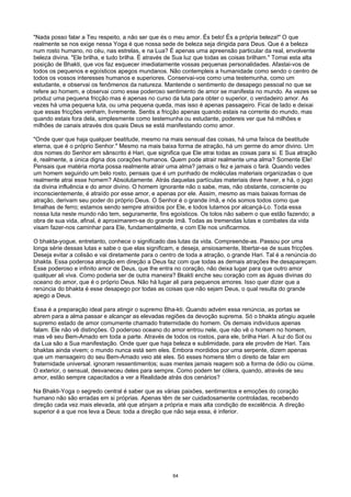 "Nada posso falar a Teu respeito, a não ser que és o meu amor. És belo! És a própria beleza!" O que
realmente se nos exige nessa Yoga é que nossa sede de beleza seja dirigida para Deus. Que é a beleza
num rosto humano, no céu, nas estrelas, e na Lua? É apenas uma apreensão particular da real, envolvente
beleza divina. "Ele brilha, e tudo brilha. É através de Sua luz que todas as coisas brilham." Tomai esta alta
posição de Bhakti, que vos faz esquecer imediatamente vossas pequenas personalidades. Afastai-vos de
todos os pequenos e egoísticos apegos mundanos. Não contempleis a humanidade como sendo o centro de
todos os vossos interesses humanos e superiores. Conservai-vos como uma testemunha, como um
estudante, e observai os fenômenos da natureza. Mantende o sentimento de desapego pessoal no que se
refere ao homem, e observai como esse poderoso sentimento de amor se manifesta no mundo. As vezes se
produz uma pequena fricção mas é apenas no curso da luta para obter o superior, o verdadeiro amor. As
vezes há uma pequena luta, ou uma pequena queda, mas isso é apenas passageiro. Ficai de lado e deixai
que essas fricções venham, livremente. Sentis a fricção apenas quando estais na corrente do mundo, mas
quando estais fora dela, simplesmente como testemunha ou estudante, podereis ver que há milhões e
milhões de canais através dos quais Deus se está manifestando como amor.
"Onde quer que haja qualquer beatitude, mesmo na mais sensual das coisas, há uma faísca da beatitude
eterna, que é o próprio Senhor." Mesmo na mais baixa forma de atração, há um germe do amor divino. Um
dos nomes do Senhor em sânscrito é Hari, que significa que Ele atrai todas as coisas para si. E Sua atração
é, realmente, a única digna dos corações humanos. Quem pode atrair realmente uma alma? Somente Ele!
Pensais que matéria morta possa realmente atrair uma alma? jamais o fez e jamais o fará. Quando vedes
um homem seguindo um belo rosto, pensais que é um punhado de moléculas materiais organizadas o que
realmente atrai esse homem? Absolutamente. Atrás daquelas partículas materiais deve haver, e há, o jogo
da divina influência e do amor divino. O homem ignorante não o sabe, mas, não obstante, consciente ou
inconscientemente, é atraído por esse amor, e apenas por ele. Assim, mesmo as mais baixas formas de
atração, derivam seu poder do próprio Deus. O Senhor é o grande ímã, e nós somos todos como que
limalhas de ferro; estamos sendo sempre atraídos por Ele, e todos lutamos por alcançá-Lo. Toda essa
nossa luta neste mundo não tem, seguramente, fins egoísticos. Os tolos não sabem o que estão fazendo; a
obra de sua vida, afinal, é aproximarem-se do grande ímã. Todas as tremendas lutas e combates da vida
visam fazer-nos caminhar para Ele, fundamentalmente, e com Ele nos unificarmos.
O bhakta-yogue, entretanto, conhece o significado das lutas da vida. Compreende-as. Passou por uma
longa série dessas lutas e sabe o que elas significam, e deseja, ansiosamente, libertar-se de suas fricções.
Deseja evitar a colisão e vai diretamente para o centro de toda a atração, o grande Hari. Tal é a renúncia do
bhakta. Essa poderosa atração em direção a Deus faz com que todas as demais atrações lhe desapareçam.
Esse poderoso e infinito amor de Deus, que lhe entra no coração, não deixa lugar para que outro amor
qualquer ali viva. Como poderia ser de outra maneira? Bkakti enche seu coração com as águas divinas do
oceano do amor, que é o próprio Deus. Não há lugar ali para pequenos amores. Isso quer dizer que a
renúncia do bhakta é esse desapego por todas as coisas que não sejam Deus, o qual resulta do grande
apego a Deus.
Essa é a preparação ideal para atingir o supremo Bha-kti. Quando advém essa renúncia, as portas se
abrem para a alma passar e alcançar as elevadas regiões da devoção suprema. Só o bhakta atingiu aquele
supremo estado de amor comumente chamado fraternidade do homem. Os demais indivíduos apenas
falam. Ele não vê distinções. O poderoso oceano do amor entrou nele, que não vê o homem no homem,
mas vê seu Bem-Amado em toda a parte. Através de todos os rostos, para ele, brilha Hari. A luz do Sol ou
da Lua são a Sua manifestação. Onde quer que haja beleza e sublimidade, para ele provêm de Hari. Tais
bhaktas ainda vivem; o mundo nunca está sem eles. Embora mordidos por uma serpente, dizem apenas
que um mensageiro do seu Bem-Amado veio até eles. Só esses homens têm o direito de falar em
fraternidade universal. ignoram ressentimentos; suas mentes jamais reagem sob a forma de ódio ou ciúme.
O exterior, o sensual, desvaneceu deles para sempre. Como podem ter cólera, quando, através de seu
amor, estão sempre capacitados a ver a Realidade atrás dos cenários?
Na Bhakti-Yoga o segredo central é saber que as várias paixões, sentimentos e emoções do coração
humano não são erradas em si próprias. Apenas têm de ser cuidadosamente controladas, recebendo
direção cada vez mais elevada, até que atinjam a própria e mais alta condição de excelência. A direção
superior é a que nos leva a Deus: toda a direção que não seja essa, é inferior.
64
 