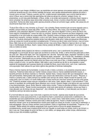 A conclusão a que chega o bhãkta é que, se insistirdes em amar apenas uma pessoa após a outra, podeis
continuar amando-as por uma infinita vastidão de tempo, sem serdes absolutamente capazes de amar o
mundo como um todo. Todavia, quando, por fim, a idéia central é alcançada, que a sorna total de todo o
amor é Deus; que a soma total das aspirações de todas as almas do universo, estejam livres, ou
prisioneiras, ou em luta pela libertação, é Deus, então, e só então será possível o indivíduo fazer nascer o
amor universal. Se amamos essa soma total, amamos tudo. Amar o mundo e fazer-lhe bem será então
coisa fácil. Temos de obter esse poder apenas amando a Deus em primeiro lugar; senão, não passa de um
divertimento fazer bem ao mundo.
"Tudo é Ele e Ele é o meu Amante; eu O amo" - diz o bhakta. Desta maneira tudo se torna sagrado para o
bhakta, porque todas as coisas são d'Ele. Todos são Seus filhos, Seu corpo, Sua manifestação. Como
podemos, pois prejudicar alguém? Como podemos, pois, não amar alguém? Como o amor de Deus virá,
como segura conseqüência, o amor de tudo no universo. Quanto mais próximos de Deus chegamos, mais
começamos a ver que todas as coisas estão n'Ele. Quando a alma consegue apropriar-se da beatitude
desse amor supremo, começa, também, a vê-Lo em tudo. Nosso coração se torna, assim, uma fonte eterna
de amor. E quando alcançamos estados ainda mais elevados neste amor, todas as pequenas diferenças
entre as coisas do mundo se perdem completamente. O homem já não é visto como homem, mas só como
Deus. Não mais se vê o animal como simples animal, mas como Deus. Mesmo o tigre já não é um tigre,
mas a manifestação de Deus. Assim, nesse intenso estado de Bhakti, o culto é ofereci-* do a tudo: a toda a
vida e a todos os seres.
Como resultado desta espécie de intenso e oniabsorvente amor, vem o sentimento de perfeita auto-
abnegação e a convicção de que nada que acontece é contra nós. Então, a alma amorosa está apta a dizer,
se a dor vier: "Benvinda sejas, dor!" Se a angústia vier, ela dirá: "benvinda sejas, angústia! Também tu vens
do Bem-Amado!- Se a serpente vier, dirá: "Benvinda sejas, serpente!" . Se a morte vier, recebela-á o bhakta
com um sorriso: "Abençoado sou eu porque todos vêm a mim; todos são benvindos -. Nesse estado de
perfeita resignação nascido do intenso amor por Deus e por tudo que é Seu, o bhakta cessa de distinguir
entre o prazer e a dor, no que lhe afetam. Não sabe o que é queixar-se de dor ou de angústia, e essa
espécie de resignação sem queixas diante da vontade de Deus, que é todo amor, vem a ser, realmente,
uma aquisição mais valiosa do que toda a glória das grandes e heróicas realizações.
Para a imensa maioria da humanidade, o corpo é tudo, é todo o universo, e os prazeres corporais são o
máximos. Podemos todos lidar por manter nossos corpos mais ou menos satisfatoriamente corpos, e
durante períodos de tempo maiores ou menores. Apesar disso, nossos corpos têm que desaparecer: não
são permanentes. Abençoados são aqueles cujos corpos são destruídos a serviço de outros. "Riqueza, e
mesmo a própria vida, o sábio sempre as mantêm para serviço de outros. Neste mundo há apenas uma
coisa certa, que é a morte, e é muito melhor que o corpo morra por uma boa 'causa do que por uma causa
má." Podemos arrastar nossa vida por cinqüenta ou cem anos, mais, depois, disso, o que acontece? Tudo
quanto é resultado de combinação deve dissolver--se e morrer. Deverá chegar uma época em que ocorrerá
a sua decomposição, Jesus, Buda, Maomé, estão todos mortos. Todos os grandes profetas e instrutores do
mundo estão mortos. "Neste mundo evanescente, onde tudo está caindo em pedaços, temos que fazer o
mais elevado uso do tempo de que dispomos" - diz o bhakta. E, realmente, o mais elevado uso da vida é
mantê-la a serviço de todos os seres.
É a horrível idéia do corpo o que nutre todo o egoísmo do mundo - apenas essa ilusão de que somos
inteiramente o corpo que possuímos, e que devemos fazer o possível por preservá-lo e satisfaze-lo. Se
souberdes que sois positivamente outra coisa que não o vosso corpo, nada tereis contra o que lutar, nada
tereis para combater. Estareis mortos para toda a idéia de egoísmo. Assim o bhakta declara que nos
devemos manter como se já estivéssemos mortos para todas as coisas do mundo, e que isso é realmente, a
auto-abnegação. Que as coisas venham como puderem. Este é o significado da expressão: "Faça-se a Tua
vontade". Neste estado de sublime resignação tudo quanto tenha a forma de apego desaparece
completamente, exceto esse oniabsorvente amor por Aquele no qual todas as coisas vivem e se movem, e
tem o seu ser. Esse apego do amor de Deus, é, com efeito, um apego alma; antes rompe, efetivamente,
todos os que não encadeia a grilhões.
65
 