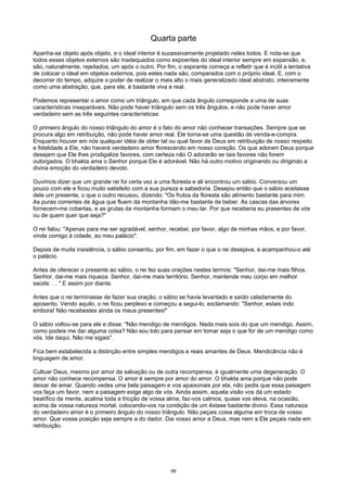 Quarta parte
Apanha-se objeto após objeto, e o ideal interior é sucessivamente projetado neles todos. E nota-se que
todos esses objetos externos são inadequados como expoentes do ideal interior sempre em expansão, e,
são, naturalmente, rejeitados, um após o outro. Por fim, o aspirante começa a refletir que é inútil a tentativa
de colocar o ideal em objetos externos, pois estes nada são, comparados com o próprio ideal. E, com o
decorrer do tempo, adquire o poder de realizar o mais alto o mais generalizado ideal abstrato, inteiramente
como uma abstração, que, para ele, é bastante viva e real.
Podemos representar o amor como um triângulo, em que cada ângulo corresponde a uma de suas
características inseparáveis. Não pode haver triângulo sem os três ângulos, e não pode haver amor
verdadeiro sem as três seguintes características:
O primeiro ângulo do nosso triângulo do amor é o fato do amor não conhecer transações. Sempre que se
procura algo em retribuição, não pode haver amor real. Ele torna-se uma questão de venda-e-compra.
Enquanto houver em nós qualquer idéia de obter tal ou qual favor de Deus em retribuição de nosso respeito
e fidelidade a Ele, não haverá verdadeiro amor florescendo em nosso coração. Os que adoram Deus porque
desejam que Ele lhes prodigalize favores, com certeza não O adorarão se tais favores não forem
outorgados. O bhakta ama o Senhor porque Ele é adorável. Não há outro motivo originando ou dirigindo a
divina emoção do verdadeiro devoto.
Ouvimos dizer que um grande rei foi certa vez a uma floresta e ali encontrou um sábio. Conversou um
pouco com ele e ficou muito satisfeito com a sua pureza e sabedoria. Desejou então que o sábio aceitasse
dele um presente, o que o outro recusou, dizendo: "Os frutos da floresta são alimento bastante para mim.
As puras correntes de água que fluem da montanha dão-me bastante de beber. As cascas das árvores
fornecem-me cobertas, e as grutas da montanha formam o meu lar. Por que receberia eu presentes de vós
ou de quem quer que seja?"
O rei falou: "Apenas para me ser agradável, senhor, recebei, por favor, algo de minhas mãos, e por favor,
vinde comigo à cidade, ao meu palácio".
Depois de muita insistência, o sábio consentiu, por fim, em fazer o que o rei desejava, e acampanhou-o até
o palácio.
Antes de oferecer o presente ao sábio, o rei fez suas orações nestes termos: "Senhor, dai-me mais filhos.
Senhor, dai-me mais riqueza. Senhor, dai-me mais território. Senhor, mantende meu corpo em melhor
saúde. . . " E assim por diante.
Antes que o rei terminasse de fazer sua oração, o sábio se havia levantado e saído caladamente do
aposento. Vendo aquilo, o rei ficou perplexo e começou a segui-lo, exclamando: "Senhor, estais indo
embora! Não recebestes ainda os meus presentes!"
O sábio voltou-se para ele e disse: "Não mendigo de mendigos. Nada mais sois do que um mendigo. Assim,
como podeis me dar alguma coisa? Não sou tolo para pensar em tomar seja o que for de um mendigo como
vós. Ide daqui, Não me sigais".
Fica bem estabelecida a distinção entre simples mendigos e reais amantes de Deus. Mendicância não é
linguagem de amor.
Cultuar Deus, mesmo por amor da salvação ou de outra recompensa, é igualmente uma degeneração. O
amor não conhece recompensa. O amor é sempre por amor do amor. O bhakta ama porque não pode
deixar de amar. Quando vedes uma bela paisagem e vos apaixonais por ela, não pedis que essa paisagem
vos faça um favor, nem a paisagem exige algo de vós. Ainda assim, aquela visão vos dá um estado
beatífico da mente, acalma toda a fricção de vossa alma, faz-vos calmos, quase vos eleva, na ocasião,
acima de vossa natureza mortal, colocando-vos na condição de um êxtase bastante divino. Essa natureza
do verdadeiro amor é o primeiro ângulo do nosso triângulo. Não peçais coisa alguma em troca de vosso
amor. Que vossa posição seja sempre a do dador. Dai vosso amor a Deus, mas nem a Ele peçais nada em
retribuição.
66
 