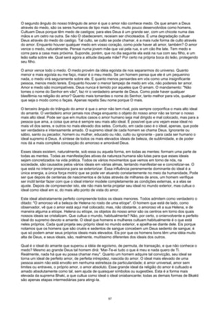 O segundo ângulo do nosso triângulo de amor é que o amor não conhece medo. Os que amam a Deus
através do medo, são os seres humanos de tipo mais ínfimo, muito pouco desenvolvidos como homens.
Cultuam Deus porque têm medo de castigos; para eles Deus é um grande ser, com um chicote numa das
mãos e um cetro na outra. Se não O obedecerem, receiam ser chicoteados. É uma degradação cultuar
Deus através do medo do castigo. Tal culto, se culto se pode chamar, é a mais rude forma de culto através
do amor. Enquanto houver qualquer medo em vosso coração, como pode haver ali amor, também? O amor
vence o medo, naturalmente. Pensai numa jovem mãe que vai pela rua, e um cão lhe late. Tem medo e
corre para a casa mais próxima. Suponde, porém, que no dia seguinte ela está na rua com seu filho, e um
leão salta sobre ele. Qual será agora a atitude daquela mãe? Por certo na própria boca do leão, protegendo
seu filho.
O amor vence todo o medo. O medo provém da idéia egoísta de nos separarmos do universo. Quanto
menor e mais egoísta eu me faço, maior é o meu medo. Se um homem pensa que ele é um pequenino
nada, o medo virá seguramente sobre ele. E quanto menos pensardes em vós como uma insignificante
pessoa, menos medo tereis. Enquanto houver o menor lampejo de medo em vós, não podereis ter amor.
Amor e medo são incompatíveis. Deus nunca é temido por aqueles que O amam. O mandamento: "Não
tomes o nome do Senhor em vão", faz rir o verdadeiro amante de Deus. Como pode haver qualquer
blasfêmia na religião do amor? Quanto mais tomardes o nome do Senhor, tanto melhor para vós, qualquer
que seja o modo como o façais. Apenas repetis Seu nome porque O mais.
O terceiro ângulo do triângulo do amor é que o amor não tem rival, pois sempre corporifica o mais alto ideal
do amante. O verdadeiro amor jamais nos chega enquanto o objeto do nosso amor não se tornar o nosso
mais alto ideal. Pode ser que em muitos casos o amor humano seja mal dirigido e mal colocado, mas para a
pessoa que ama, a coisa que ama é sempre seu mais alto ideal. É possível que uns vejam esse ideal no
mais vil dos seres, e outros no mais elevado dos setes. Contudo, em cada caso é o ideal, apenas, que pode
ser verdadeira e intensamente amado. O supremo ideal de cada homem se chama Deus. Ignorante ou
sábio, santo ou pecador, homem ou mulher, educado ou não, culto ou ignorante - para cada ser humano o
ideal supremo é Deus. A síntese de todos os mais elevados ideais de beleza, de sublimidade, e de poder
nos dá a mais completa concepção do amoroso e amorável Deus.
Esses ideais existem, naturalmente, sob essa ou aquela forma, em todas as mentes: formam uma parte de
todas as mentes. Todas as manifestações ativas da natureza humana são lutas para que esses ideais
sejam concretizados na vida prática. Todos os vários movimentos que vemos em torno de nós, na
sociedade, são causados pelos vários ideais em várias almas, tentando manifestar-se e concretizar-se. O
que está no interior pressiona para se exteriorizar. Essa influência perenemente dominante do ideal é a
única energia, a única força motriz que se pode ver atuando constantemente no meio da humanidade, Pode
ser que depois de centenas de nascimentos e de lutas através de milhares de anos, um homem verifique
ser inútil tentar fazer com que o ideal interior modele completamente as condições externas, e a elas se
ajuste. Depois de compreender isto, ele não mais tenta projetar seu ideal no mundo exterior, mas cultua o
ideal como ideal em si, do mais alto ponto de vista do amor.
Este ideal abstratamente perfeito compreende todos os ideais menores. Todos admitem como verdadeiro o
ditado: "O amoroso vê a beleza de Helena no rosto de uma etíope". O homem que está de lado, como
observador, vê que o amor está aqui mal colocado; mas, não obstante, o amoroso vê a sua Helena, e de
maneira alguma a etíope. Helena ou etíope, os objetos do nosso amor são os centros em torno dos quais
nossos ideais se cristalizam. Que cultua o mundo, habitualmente? Não, por certo, o onienvolvente e perfeito
ideal do supremo devoto e amante. O ideal que homens e mulheres cultuam habitualmente é o que está
neles próprios. Cada qual projeta seu próprio ideal no mundo exterior, e ajoelha-se diante dele. Eis porque
notamos que os homens que são cruéis e sedentos de sangue concebem um Deus sedento de sangue; é
que só podem amar seus próprios ideais mais elevados. Eis por que os homens bons têm uma idéia muito
alta de Deus, e seus ideais, são, realmente, muitíssimo diferentes dos ideais dos outros.
Qual é o ideal do amante que superou a idéia de egoísmo, de permuta, de transação, e que não conhece o
medo? Mesmo ao grande Deus tal homem dirá: 'Mar-Te-ei tudo o que é meu e nada quero de Ti.
Realmente, nada há que eu possa chamar meu". Quanto um homem adquire tal convicção, seu ideal se
torna um ideal de perfeito amor, de perfeita intrepidez, nascida do amor. O ideal mais elevado de uma
pessoa assim não está envolto em nenhuma estreiteza da particularidade; é amor universal, amor sem
limites ou entraves, o próprio amor, o amor absoluto. Esse grande ideal da religião do amor é cultuado e
amado absolutamente como tal, sem ajuda de quaisquer símbolos ou sugestões. Esta é a forma mais
elevada da suprema Bhaki, a que cultua como ideal o ideal oniabancante; todas as demais formas de Bkakti
são apenas etapas intermediárias para atingi-Ia.
67
 