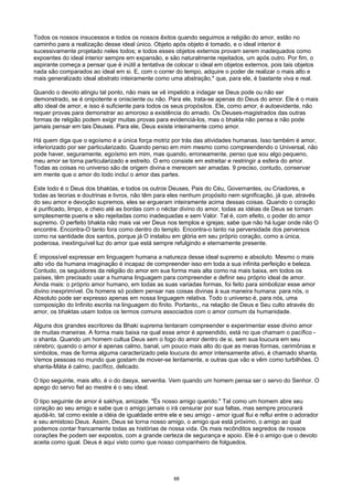 Todos os nossos insucessos e todos os nossos êxitos quando seguimos a religião do amor, estão no
caminho para a realização desse ideal único. Objeto após objeto é tomado, e o ideal interior é
sucessivamente projetado neles todos; e todos esses objetos externos provam serem inadequados como
expoentes do ideal interior sempre em expansão, e são naturalmente rejeitados, um após outro. Por fim, o
aspirante começa a pensar que é inútil a tentativa de colocar o ideal em objetos externos, pois tais objetos
nada são comparados ao ideal em si. E, com o correr do tempo, adquire o poder de realizar o mais alto e
mais generalizado ideal abstrato inteiramente como uma abstração,* que, para ele, é bastante viva e real.
Quando o devoto atingiu tal ponto, não mais se vê impelido a indagar se Deus pode ou não ser
demonstrado, se é onipotente e onisciente ou não. Para ele, trata-se apenas do Deus do amor. Ele é o mais
alto ideal de amor, e isso é suficiente para todos os seus propósitos. Ele, como amor, é autoevidente, não
requer provas para demonstrar ao amoroso a existência do amado. Os Deuses-magistrados das outras
formas de religião podem exigir muitas provas para evidenciá-los, mas o bhakta não pensa e não pode
jamais pensar em tais Deuses. Para ele, Deus existe inteiramente como amor.
Há quem diga que o egoísmo é a única força motriz por trás das atividades humanas. Isso também é amor,
inferiorizado por ser particularizado. Quando penso em mim mesmo como compreendendo o Universal, não
pode haver, seguramente, egoísmo em mim, mas quando, erroneamente, penso que sou algo pequeno,
meu amor se torna particularizado e estreito. O erro consiste em estreitar e restringir a esfera do amor.
Todas as coisas no universo são de origem divina e merecem ser amadas. 9 preciso, contudo, conservar
em mente que o amor do todo incluí o amor das partes.
Este todo é o Deus dos bhaktas, e todos os outros Deuses, Pais do Céu, Governantes, ou Criadores, e
todas as teorias e doutrinas e livros, não têm para eles nenhum propósito nem significação, já que, através
do seu amor e devoção supremos, eles se ergueram inteiramente acima dessas coisas. Quando o coração
é purificado, limpo, e cheio até as bordas com o néctar divino do amor, todas as idéias de Deus se tornam
simplesmente pueris e são rejeitadas como inadequadas e sem Valor. Tal é, com efeito, o poder do amor
supremo. O perfeito bhakta não mais vai ver Deus nos templos e igrejas; sabe que não há lugar onde não O
encontre. Encontra-O tanto fora como dentro do templo. Encontra-o tanto na perversidade dos perversos
como na santidade dos santos, porque já O instalou em glória em seu próprio coração, como a única,
poderosa, inextinguível luz do amor que está sempre refulgindo e eternamente presente.
É impossível expressar em linguagem humana a natureza desse ideal supremo e absoluto. Mesmo o mais
alto vôo da humana imaginação é incapaz de compreender isso em toda a sua infinita perfeição e beleza.
Contudo, os seguidores da religião do amor em sua forma mais alta como na mais baixa, em todos os
países, têm precisado usar a humana linguagem para compreender e definir seu próprio ideal de amor.
Ainda mais: o próprio amor humano, em todas as suas variadas formas, foi feito para simbolizar esse amor
divino inexprimível. Os homens só podem pensar nas coisas divinas à sua maneira humana: para nós, o
Absoluto pode ser expresso apenas em nossa linguagem relativa. Todo o universo é, para nós, uma
composição do Infinito escrita na linguagem do finito. Portanto,, na relação de Deus e Seu culto através do
amor, os bhaktas usam todos os termos comuns associados com o amor comum da humanidade.
Alguns dos grandes escritores da Bhaki suprema tentaram compreender e experimentar esse divino amor
de muitas maneiras. A forma mais baixa na qual esse amor é apreendido, está no que chamam o pacífico -
o shanta. Quando um homem cultua Deus sem o fogo do amor dentro de si, sem sua loucura em seu
cérebro; quando o amor é apenas calmo, banal, um pouco mais alto do que as meras formas, cerimônias e
símbolos, mas de forma alguma caracterizado pela loucura do amor intensamente ativo, é chamado shanta.
Vemos pessoas no mundo que gostam de mover-se lentamente, e outras que vão e vêm como turbilhões. O
shanta-Máta é calmo, pacífico, delicado.
O tipo seguinte, mais alto, é o do dasya, serventia. Vem quando um homem pensa ser o servo do Senhor. O
apego do servo fiel ao mestre é o seu ideal.
O tipo seguinte de amor é sakhya, amizade. "És nosso amigo querido." Tal como um homem abre seu
coração ao seu amigo e sabe que o amigo jamais o irá censurar por sua faltas, mas sempre procurará
ajudá-lo, tal como existe a idéia de igualdade entre ele e seu amigo - amor igual flui e reflui entre o adorador
e seu amistoso Deus. Assim, Deus se torna nosso amigo, o amigo que está próximo, o amigo ao qual
podemos contar francamente todas as histórias de nossa vida. Os mais recônditos segredos de nossos
corações lhe podem ser expostos, com a grande certeza de segurança e apoio. Ele é o amigo que o devoto
aceita como igual. Deus é aqui visto como que nosso companheiro de folguedos.
68
 