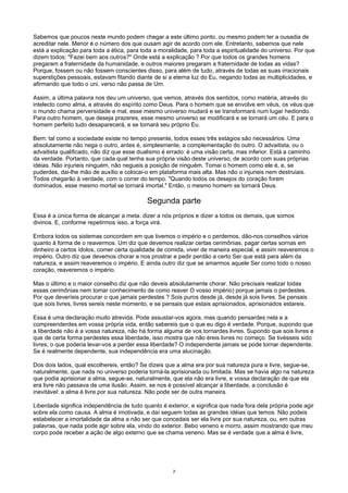 Sabemos que poucos neste mundo podem chegar a este último ponto, ou mesmo podem ter a ousadia de
acreditar nele. Menor é o número dos que ousam agir de acordo com ele. Entretanto, sabemos que nele
está a explicação para toda a ética, para toda a moralidade, para toda a espiritualidade do universo. Por que
dizem todos: "Fazei bem aos outros?" Onde está a explicação ? Por que todos os grandes homens
pregaram a fraternidade da humanidade, e outros maiores pregaram a fraternidade de todas as vidas?
Porque, fossem ou não fossem conscientes disso, para além de tudo, através de todas as suas irracionais
superstições pessoais, estavam fitando diante de si a eterna luz do Eu, negando todas as multiplicidades, e
afirmando que todo o uni. verso não passa de Um.
Assim, a última palavra nos deu um universo, que vemos, através dos sentidos, como matéria, através do
intelecto como alma, e através do espírito como Deus. Para o homem que se envolve em véus, os véus que
o mundo chama perversidade e mal, esse mesmo universo mudará e se transformará num lugar hediondo.
Para outro homem, que deseja prazeres, esse mesmo universo se modificará e se tornará um céu. E para o
homem perfeito tudo desaparecerá, e se tornará seu próprio Eu.
Bem: tal como a sociedade existe no tempo presente, todos esses três estágios são necessários. Uma
absolutamente não nega o outro, antes é, simplesmente, a complementação do outro. O advaitista, ou o
advaitista qualificado, não diz que esse dualismo é errado: é uma visão certa, mas inferior. Está a caminho
da verdade. Portanto, que cada qual tenha sua própria visão deste universo, de acordo com suas próprias
idéias. Não injurieis ninguém, não negueis a posição de ninguém. Tomai o homem como ele é, e, se
puderdes, dai-lhe mão de auxílio e colocai-o em plataforma mais alta. Mas não o injurieis nem destruiais.
Todos chegarão à verdade, com o correr do tempo. "Quando todos os desejos do coração forem
dominados, esse mesmo mortal se tornará imortal." Então, o mesmo homem se tornará Deus.
Segunda parte
Essa é a única forma de alcançar a meta. dizer a nós próprios e dizer a todos os demais, que somos
divinos. E, conforme repetirmos isso, a força virá.
Embora todos os sistemas concordem em que tivemos o império e o perdemos, dão-nos conselhos vários
quanto à forma de o reavermos. Um diz que devemos realizar certas cerimônias, pagar certas sornas em
dinheiro a certos ídolos, comer certa qualidade de comida, viver de maneira especial, e assim reaveremos o
império. Outro diz que devemos chorar e nos prostrar e pedir perdão a certo Ser que está para além da
natureza, e assim reaveremos o império. E ainda outro diz que se amarmos aquele Ser como todo o nosso
coração, reaveremos o império.
Mas o último e o maior conselho diz que não deveis absolutamente chorar. Não precisais realizar todas
essas cerimônias nem tomar conhecimento de como reaver O vosso império) porque jamais o perdestes.
Por que deveríeis procurar o que jamais perdestes ? Sois puros desde já, desde já sois livres. Se pensais
que sois livres, livres sereis neste momento, e se pensais que estais aprisionados, aprisionados estareis.
Essa é uma declaração muito atrevida. Pode assustar-vos agora, mas quando pensardes nela e a
compreenderdes em vossa própria vida, então sabereis que o que eu digo é verdade. Porque, supondo que
a liberdade não é a vossa natureza, não há forma alguma de vos tornardes livres. Supondo que sois livres e
que de certa forma perdestes essa liberdade, isso mostra que não éreis livres no começo. Se tivésseis sido
livres, o que poderia levar-vos a perder essa liberdade? O independente jamais se pode tornar dependente.
Se é realmente dependente, sua independência era uma alucinação.
Dos dois lados, qual escolhereis, então? Se dizeis que a alma era por sua natureza pura e livre, segue-se,
naturalmente, que nada no universo poderia torná-la aprisionada ou limitada. Mas se havia algo na natureza
que podia aprisionar a alma, segue-se, naturalmente, que ela não era livre, e vossa declaração de que ela
era livre não passava de uma ilusão. Assim, se nos é possível alcançar a liberdade, a conclusão é
inevitável: a alma é livre por sua natureza. Não pode ser de outra maneira.
Liberdade significa independência de tudo quanto é exterior, e significa que nada fora dela própria pode agir
sobre ela como causa. A alma é imotivada, e daí seguem todas as grandes idéias que temos. Não podeis
estabelecer a imortalidade da alma a não ser que concedais ser ela livre por sua natureza, ou, em outras
palavras, que nada pode agir sobre ela, vindo do exterior. Bebo veneno e morro, assim mostrando que meu
corpo pode receber a ação de algo externo que se chama veneno. Mas se é verdade que a alma é livre,
7
 