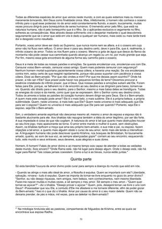 Todas as diferentes espécies de amor que vemos neste mundo, e com as quais estamos mais ou menos
meramente brincando, têm Deus como finalidade única. Mas, infelizmente, o homem não conhece o oceano
infinito para o qual esse poderoso rio de amor está constantemente fluindo, e assim, loucamente, muitas
vezes procura dirigi-lo para bonequinhos de seres humanos. O tremendo amor pelo filho, que está na
natureza humana, não é pelo bonequinho que é o filho. Se o aplicardes exclusiva e cegamente no filho,
sofrereis as conseqüências. Mas através desse sofrimento virá o despertar mediante o qual descobrireis
seguramente que se o amor que está em vós é dado a qualquer ser humano, mais cedo ou mais tarde trará
dor e desgosto como resultado.
Portanto, vosso amor deve ser dado ao Supremo, que nunca morre nem se altera, e é o oceano em cujo
amor não há fluxo nem refluxo. O amor deve ir para seu destino certo, deve ir para Ele, que é, realmente, o
infinito oceano de amor. Todos os rios fluem para o oceano. Mesmo a gota de água que desce do flanco da
montanha não pode cessar sua caminhada quando alcança um regato ou um rio, por muito grande que seja.
Por fim, mesmo essa gota encontrará de alguma forma seu caminho para o oceano.
Deus é a meta de todas as nossas paixões e emoções. Se quereis encolerizar-vos, encolerizai-vos com Ele.
Censurai vosso Bem--amado, censurai vosso amigo. Quem mais podereis censurar com segurança?
Nenhum homem mortal suportaria pacientemente vossa cólera, e haveria uma reação. Se vos encolerizais
contra mim, estou certo de que reagirei rapidamente, porque não posso suportar com paciência a vossa
cólera. Dizei ao Bem-amado: "Por que não vindes a mim? Por que me deixais assim sozinho?" Onde há
prazer, a não ser n'Ele? Que prazer pode haver nos pequenos torrões de terra? Devemos procurar a
essência cristalizada do infinito prazer, que é Deus. Que nossas paixões e emoções subam até Ele. Foram
feitas para Ele, porque, se falharem no ir de encontro ao seu destino e se dirigirem para baixo, tomam-se
vis. Quando vão direito para o seu destino, para o Senhor, mesmo a mais baixa delas se transfigura. Todas
as energias do corpo e da mente, como quer que se expressem, têm o Senhor como seu destino único.
Todos os amores e todas as paixões do coração humano devem dirigir-se para Deus. Ele é o Bem-amado.
A quem mais este coração pode amar? Ele é o mais belo, o mais sublime. Ele é a própria beleza, a própria
sublimidade. Quem, neste universo, é mais belo que Ele? Quem neste universo é mais adequado que Ele
para ser o esposo? Quem no universo é mais adequado que Ele para ser querido? Portanto, seja Ele o
esposo, seja Ele o Bem-amado.
Sim, o verdadeiro amante espiritual não descansa mesmo ali; mesmo o amor de esposo e esposa não é
bastante alucinante para ele. Aos bhaktas não repugna também a idéia do amor ilegítimo, por ser tão forte.
A sua impiedade é coisa de que não cogitam. A natureza do amor é tal que quanto mais obstruções houver
ao seu livre jogo, mais apaixonante se torna. O amor entre marido e mulher é suave, sem obstruções.
Assim, os bhaktas tipificam a moça que ama seu próprio bem-amado, e sua mãe e pai, ou esposo, fazem
objeções a tal amor, e quanto mais alguém obste o curso de seu amor, tanto mais ele tende a intensificar-
se. A linguagem humana não pode descrever quanto Krishna, nos bosques de Brindaban, foi loucamente
amado; quanto, ao som de sua voz, as sempre abençoadas gopis21
corriam ao seu encontro, esquecendo
tudo, este mundo e seus entraves, seus deveres, suas alegrias e suas dores.
Homem, 6 homem! Falais de amor divino e ao mesmo tempo sois capaz de atender a todas as vaidades
deste mundo. Sois sincero? "Onde Rama está, não há lugar para desejo algum. Onde o desejo está, não há
lugar para Rama! Tais coisas jamais coexistem. Como a luz e as trevas, nunca estão juntas."
Quinta parte
Só esta bendida'1oucura de amor divino pode curar para sempre a doença do mundo que estd em nós.
- Quando se atinge o mais alto ideal de amor, a filosofia é expulsa. Quem se importará com ela? Liberdade,
salvação, nirvana - tudo é expulso. Quem se importa de tornar-se livre enquanto no gozo do amor divino?
"Senhor, eu não desejo riquezas, nem amigos, nem beleza, nem conhecimentos, nem mesmo liberdade.
Fazei-me nascer muitas e muitas vezes, e sê sempre o meu amor. Sê sempre o meu amor.- "Quem quer
tornar-se açúcar?" - diz o bhakta. "Desejo provar o açúcar." Quem, pois, desejará tornar--se livre o uno com
Deus? -Possosaber que sou Ele, e contudo d'Ele me afastarei e me tornarei diferente, afim de poder gozar
do Bem-amado." Isso é o que diz o bhakta. Amar por causa do amor é o seu maior deleite. Quem não se
deixaria prender, de pés e mãos, mil vezes, para se deleitar no Bem-amado?
21
Na mitologia hinduísta são as pastoras, companheiras de folguedos de Krishna, entre as quaís se
encontrava sua esposa Radha.
70
 