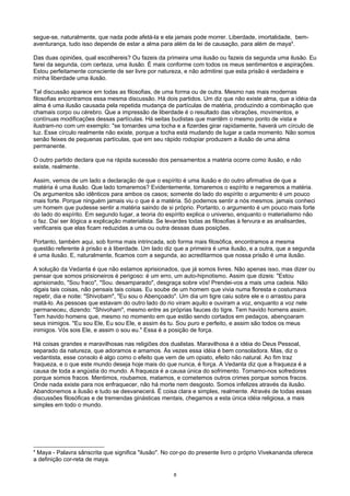 segue-se, naturalmente, que nada pode afetá-la e ela jamais pode morrer. Liberdade, imortalidade, bem-
aventurança, tudo isso depende de estar a alma para além da lei de causação, para além de maya4
.
Das duas opiniões, qual escolhereis? Ou fazeis da primeira uma ilusão ou fazeis da segunda uma ilusão. Eu
farei da segunda, com certeza, uma ilusão. É mais conforme com todos os meus sentimentos e aspirações.
Estou perfeitamente consciente de ser livre por natureza, e não admitirei que esta prisão é verdadeira e
minha liberdade uma ilusão.
Tal discussão aparece em todas as filosofias, de uma forma ou de outra. Mesmo nas mais modernas
filosofias encontramos essa mesma discussão. Há dois partidos. Um diz que não existe alma, que a idéia da
alma é uma ilusão causada pela repetida mudança de partículas de matéria, produzindo a combinação que
chamais corpo ou cérebro. Que a impressão de liberdade é o resultado das vibrações, movimentos, e
contínuas modificações dessas partículas. Há seitas budistas que mantêm o mesmo ponto de vista e
ilustram-no com um exemplo: "se tomardes uma tocha e a fizerdes girar rapidamente, haverá um círculo de
luz. Esse círculo realmente não existe, porque a tocha está mudando de lugar a cada momento. Não somos
senão feixes de pequenas partículas, que em seu rápido rodopiar produzem a ilusão de uma alma
permanente.
O outro partido declara que na rápida sucessão dos pensamentos a matéria ocorre como ilusão, e não
existe, realmente.
Assim, vemos de um lado a declaração de que o espírito é uma ilusão e do outro afirmativa de que a
matéria é uma ilusão. Que lado tomaremos? Evidentemente, tomaremos o espírito e negaremos a matéria.
Os argumentos são idênticos para ambos os casos; somente do lado do espírito o argumento é um pouco
mais forte. Porque ninguém jamais viu o que é a matéria. Só podemos sentir a nós mesmos. jamais conheci
um homem que pudesse sentir a matéria saindo de si próprio. Portanto, o argumento é um pouco mais forte
do lado do espírito. Em segundo lugar, a teoria do espírito explica o universo, enquanto o materialismo não
o faz. Daí ser ilógica a explicação materialista. Se levardes todas as filosofias à fervura e as analisardes,
verificareis que elas ficam reduzidas a uma ou outra dessas duas posições.
Portanto, também aqui, sob forma mais intrincada, sob forma mais filosófica, encontramos a mesma
questão referente à prisão e à liberdade. Um lado diz que a primeira é uma ilusão, e a outra, que a segunda
é uma ilusão. E, naturalmente, ficamos com a segunda, ao acreditarmos que nossa prisão é uma ilusão.
A solução da Vedanta é que não estamos aprisionados, que já somos livres. Não apenas isso, mas dizer ou
pensar que somos prisioneiros é perigoso: é um erro, um auto-hipnotismo. Assim que dizeis: "Estou
aprisionado, "Sou fraco", "Sou. desamparado", desgraça sobre vós! Prendei-vos a mais uma cadeia. Não
digais tais coisas, não pensais tais coisas. Eu soube de um homem que vivia numa floresta e costumava
repetir, dia e noite: "Shivobam", "Eu sou o Abençoado". Um dia um tigre caiu sobre ele e o arrastou para
matá-lo. As pessoas que estavam do outro lado do rio viram aquilo e ouviram a voz, enquanto a voz nele
permaneceu, dizendo: "Shivoham", mesmo entre as próprias fauces do tigre. Tem havido homens assim.
Tem havido homens que, mesmo no momento em que estão sendo cortados em pedaços, abençoaram
seus inimigos. "Eu sou Ele, Eu sou Ele, e assim és tu. Sou puro e perfeito, e assim são todos os meus
inimigos. Vós sois Ele, e assim o sou eu." Essa é a posição de força.
Há coisas grandes e maravilhosas nas religiões dos dualistas. Maravilhosa é a idéia do Deus Pessoal,
separado da natureza, que adoramos e amamos. Às vezes essa idéia é bem consoladora. Mas, diz o
vedantista, esse consolo é algo como o efeito que vem de um opiato, efeito não natural. Ao fim traz
fraqueza, e o que este mundo deseja hoje mais do que nunca, é força. A Vedanta diz que a fraqueza é a
causa de toda a angústia do mundo. A fraqueza é a causa única do sofrimento. Tornamo-nos sofredores
porque somos fracos. Mentimos, roubamos, matamos, e cometemos outros crimes porque somos fracos.
Onde nada existe para nos enfraquecer, não há morte nem desgosto. Somos infelizes através da ilusão.
Abandonemos a ilusão e tudo se desvanecerá. É coisa clara e simples, realmente. Através de todas essas
discussões filosóficas e de tremendas ginásticas mentais, chegamos a esta única idéia religiosa, a mais
simples em todo o mundo.
4
Maya - Palavra sânscrita que significa "ilusão". No cor-po do presente livro o próprio Vivekananda oferece
a definição cor-reta de maya.
8
 