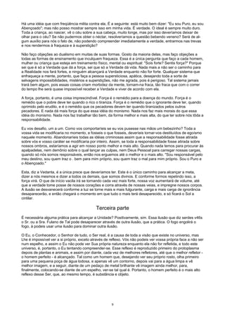 Há uma idéia que com freqüência milita contra ela, É a seguinte: está muito bem dizer: "Eu sou Puro, eu sou
Abençoado"; mas não posso mostrar sempre isso em minha vida. É verdade. O ideal é sempre muito duro.
Toda a criança, ao nascer, vê o céu sobre a sua cabeça, muito longe, mas por isso deveríamos deixar de
olhar para o céu? Se não pudermos obter o néctar, resolveríamos a questão bebendo veneno? Será de al-
gum auxílio para nós o fato de, não podendo compreender imediatamente a verdade, entrarmos nas trevas
e nos rendermos à fraqueza e à superstição?
Não faço objeções ao dualismo em muitas de suas formas. Gosto da maioria delas, mas faço objeções a
todas as formas de ensinamento que inculquem fraqueza. Essa é a única pergunta que faço a cada homem,
mulher ou criança que esteja em treinamento físico, mental ou espiritual: "Sois forte? Sentis força?" Porque
sei que é só a Verdade que dá a força, sei que só a Verdade dá vida. Nada mais a não ser o caminho para
a Realidade nos fará fortes, e ninguém alcançará a Verdade enquanto não for forte. Qualquer sistema que
enfraqueça a mente, portanto, que faça a pessoa supersticiosa, apática, desejando toda a sorte de
selvagens impossibilidades, mistérios e superstições, não me agrada, pois é perigoso. Tal sistema jamais
trará bem algum, pois essas coisas criam morbidez da mente, tornam-na fraca, tão fraca que com o correr
do tempo lhe será quase impossível receber a Verdade e viver de acordo com ela.
A força, portanto, é uma coisa imprescindível. Força é o remédio para a doença do mundo. Força é o
remédio que o pobre deve ter quando o rico o tiraniza. Força é o remédio que o ignorante deve ter, quando
oprimido pelo erudito, e é o remédio que os pecadores devem ter quando tiranizados pelos outros
pecadores. E nada dá mais força do que essa idéia do monismo. Nada nos faz mais morais do que essa
idéia do monismo. Nada nos faz trabalhar tão bem, da forma melhor e mais alta, do que ter sobre nós tôda a
responsabilidade.
Eu vos desafio, um a um. Como vos comportaríeis se eu vos pusesse nas mãos um bebezinho? Toda a
vossa vida se modificaria no momento, e fosseis o que fosseis, deveríeis tornar-vos destituídos de egoísmo
naquele momento. Abandonaríeis todas as idéias criminosas assim que a responsabilidade fosse atirada
sobre vós e vosso caráter se modificaria por inteiro. Assim, se toda a responsabilidade fosse atirada sobre
nossos ombros, estaríamos a agir em nosso ponto melhor e mais alto. Quando nada temos para procurar às
apalpadelas, nem demônio sobre o qual lançar as culpas, nem Deus Pessoal para carregar nossas cargas,
quando só nós somos responsáveis, então nos erguemos até o melhor e o mais alto. "Sou responsável pelo
meu destino, sou quem traz o . bem para mim próprio, sou quem traz o mal para mim próprio. Sou o Puro e
o Abençoado."
Esta, diz a Vedanta, é a única prece que deveríamos ter. Este é o único caminho para alcançar a meta,
dizer a nós mesmos e dizer a todos os demais, que somos divinos. E conforme formos repetindo isso, a
força virá. O que de início vacila irá se tornando cada vez mais forte, nossa voz aumentará de volume, até
que a verdade tome posse de nossos corações e corra através de nossas veias, e impregne nossos corpos.
A ilusão se desvanecerá conforme a luz se torne mais e mais fulgurante, carga e mais carga de ignorância
desaparecerão, e então chegará o momento em que tudo o mais terá desaparecido, e só ficará o Sol a
cintilar.
Terceira parte
É necessária alguma prática para alcançar a Unidade? Positivamente, sim. Essa ilusão que diz serdes v46s
o Sr. ou a Sra. Fulano de Tal pode desaparecer através de outra ilusão, que a prática. O fogo engolirá o
fogo, à podeis usar uma ilusão para dominar outra ilusão.
O Eu, o Conhecedor, o Senhor de tudo, o Ser real, é a causa de toda a visão que existe no universo, mas
Lhe é impossível ver a si próprio, exceto através de reflexo. Vós não podeis ver vossa própria face a não ser
num espelho, e assim o Eu não pode ver Sua própria natureza enquanto ela não for refletida, e todo este
universo, é, portanto, o Eu tentando compreender-se. Esse reflexo é reproduzido primeiro do protoplasma
depois de plantas e animais, e assim por diante, cada vez de melhores refletores, até que o melhor refletor -
o homem perfeito - é alcançado. Tal como um homem que, desejando ver seu próprio rosto, olha primeiro
para uma pequena poça de água lodosa, e apenas vê um contorno, depois vai para a água limpa e vê
melhor imagem, e a seguir, diante de um pedaço de metal brilhante vê imagem ainda melhor, para,
finalmente, colocando-se diante de um espelho, ver-se tal qual é. Portanto, o homem perfeito é o mais alto
reflexo desse Ser, que, ao mesmo tempo, é substância e objeto.
9
 