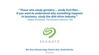 “Those who study genetics… study fruit flies…
If you want to understand why something happens
in business, study the disk drive industry.”
− Clayton Christensen, The Innovator’s Dilemma, 1997
Min Xiao, Daisuka Itoga, Roshini Das, Surbhi Bordia
3/16/2015
 