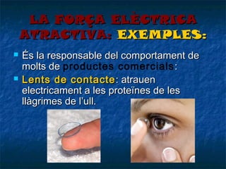 LA FORÇA ELÈCTRICA
ATRACTIVA: EXEMPLES:




És la responsable del comportament de
molts de productes comercials :
Lents de contacte : atrauen
electricament a les proteïnes de les
llàgrimes de l’ull.

 