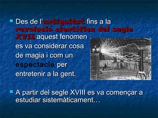 



Des de l’antiguitat fins a la
revolució científica del segle
XVII aquest fenomen
es va considerar cosa
de magia i com un
espectacle per
entretenir a la gent.
A partir del segle XVIII es va començar a
estudiar sistemàticament…

 