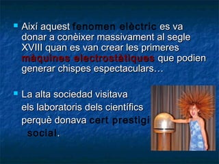 



Així aquest fenomen elèctric es va
donar a conèixer massivament al segle
XVIII quan es van crear les primeres
màquines electrostàtiques que podien
generar chispes espectaculars…
La alta sociedad visitava
els laboratoris dels científics
perquè donava cert prestigi
social .

 