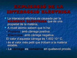 EXPLICACIÓ DE LA
INTERACCIÓ ELÈCTRICA
La interacció elèctrica és causada per la
CÀRREGA ELÈCTRICA que és una
propietat de la matèria.
 A nivell atòmic sabem que hi ha:
- Protons : amb càrrega positiva.
- Electrons : amb càrrega negativa.
El valor d’aquesta càrrega és 1,602·10-19 C,
i és el valor més petit que trobam a la matèria
estable.
- La càrrega es conserva en qualsevol procés.


 
