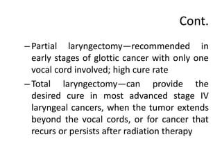 Cont.
– Partial laryngectomy—recommended in
early stages of glottic cancer with only one
vocal cord involved; high cure rate
– Total laryngectomy—can provide the
desired cure in most advanced stage IV
laryngeal cancers, when the tumor extends
beyond the vocal cords, or for cancer that
recurs or persists after radiation therapy
 