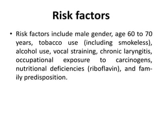 Risk factors
• Risk factors include male gender, age 60 to 70
years, tobacco use (including smokeless),
alcohol use, vocal straining, chronic laryngitis,
occupational exposure to carcinogens,
nutritional deficiencies (riboflavin), and fam-
ily predisposition.
 