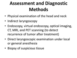 Assessment and Diagnostic
Methods
• Physical examination of the head and neck
• Indirect laryngoscopy
• Endoscopy, virtual endoscopy, optical imaging,
CT, MRI, and PET scanning (to detect
recurrence of tumor after treatment)
• Direct laryngoscopic examination under local
or general anesthesia
• Biopsy of suspicious tissue
 