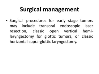 Surgical management
• Surgical procedures for early stage tumors
may include transoral endoscopic laser
resection, classic open vertical hemi-
laryngectomy for glottic tumors, or classic
horizontal supra-glottic laryngectomy.
 