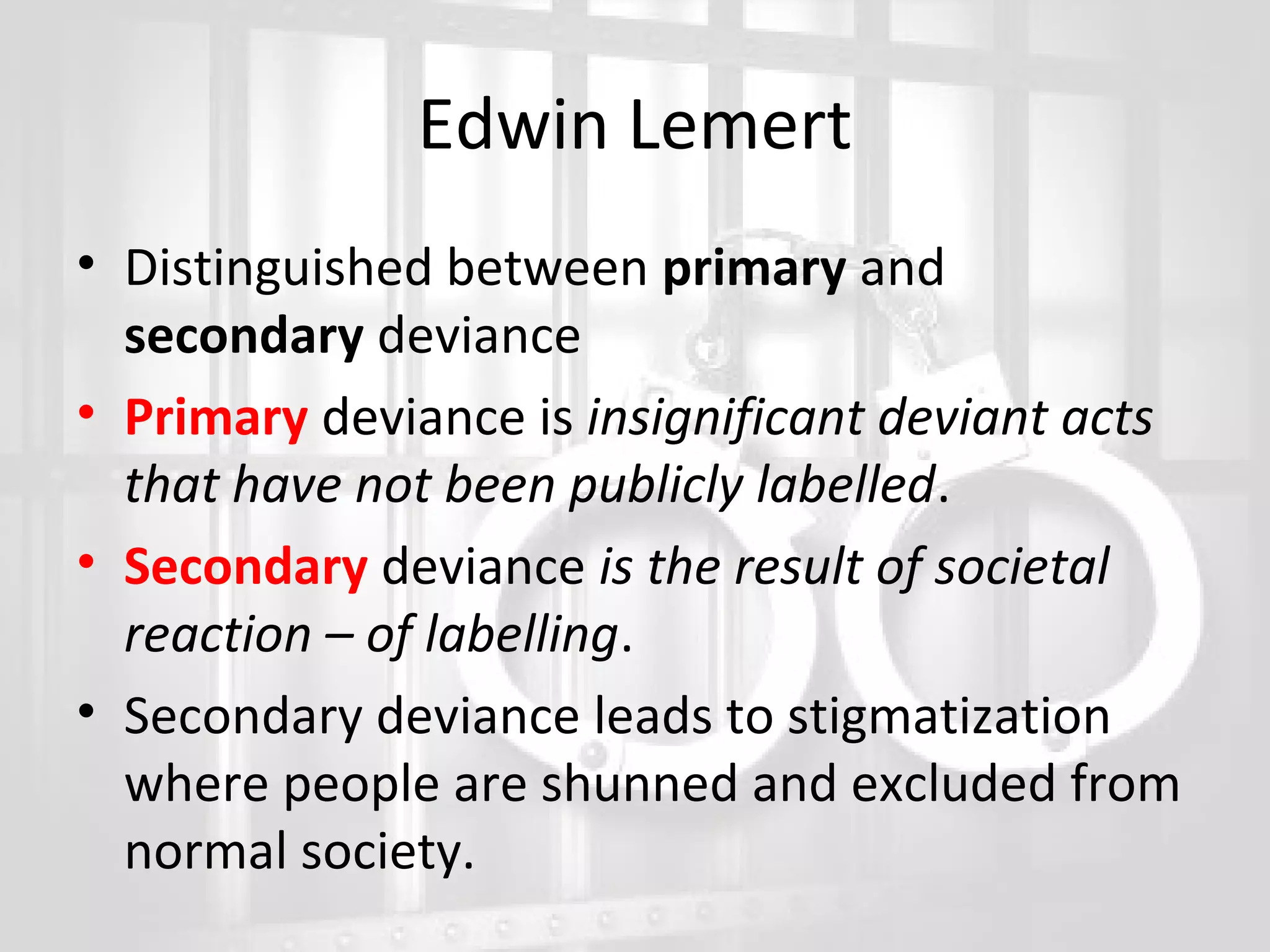 Edwin Lemert
• Distinguished between primary and
secondary deviance
• Primary deviance is insignificant deviant acts
that have not been publicly labelled.
• Secondary deviance is the result of societal
reaction – of labelling.
• Secondary deviance leads to stigmatization
where people are shunned and excluded from
normal society.

 