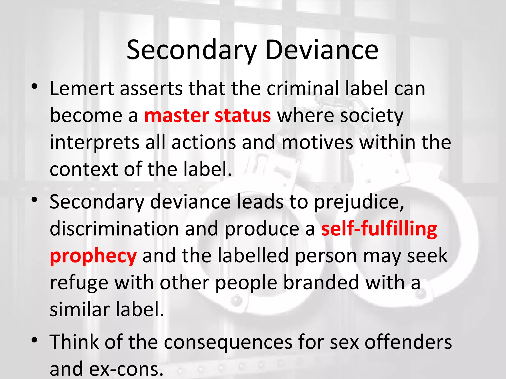 Secondary Deviance
• Lemert asserts that the criminal label can
become a master status where society
interprets all actions and motives within the
context of the label.
• Secondary deviance leads to prejudice,
discrimination and produce a self-fulfilling
prophecy and the labelled person may seek
refuge with other people branded with a
similar label.
• Think of the consequences for sex offenders
and ex-cons.

 