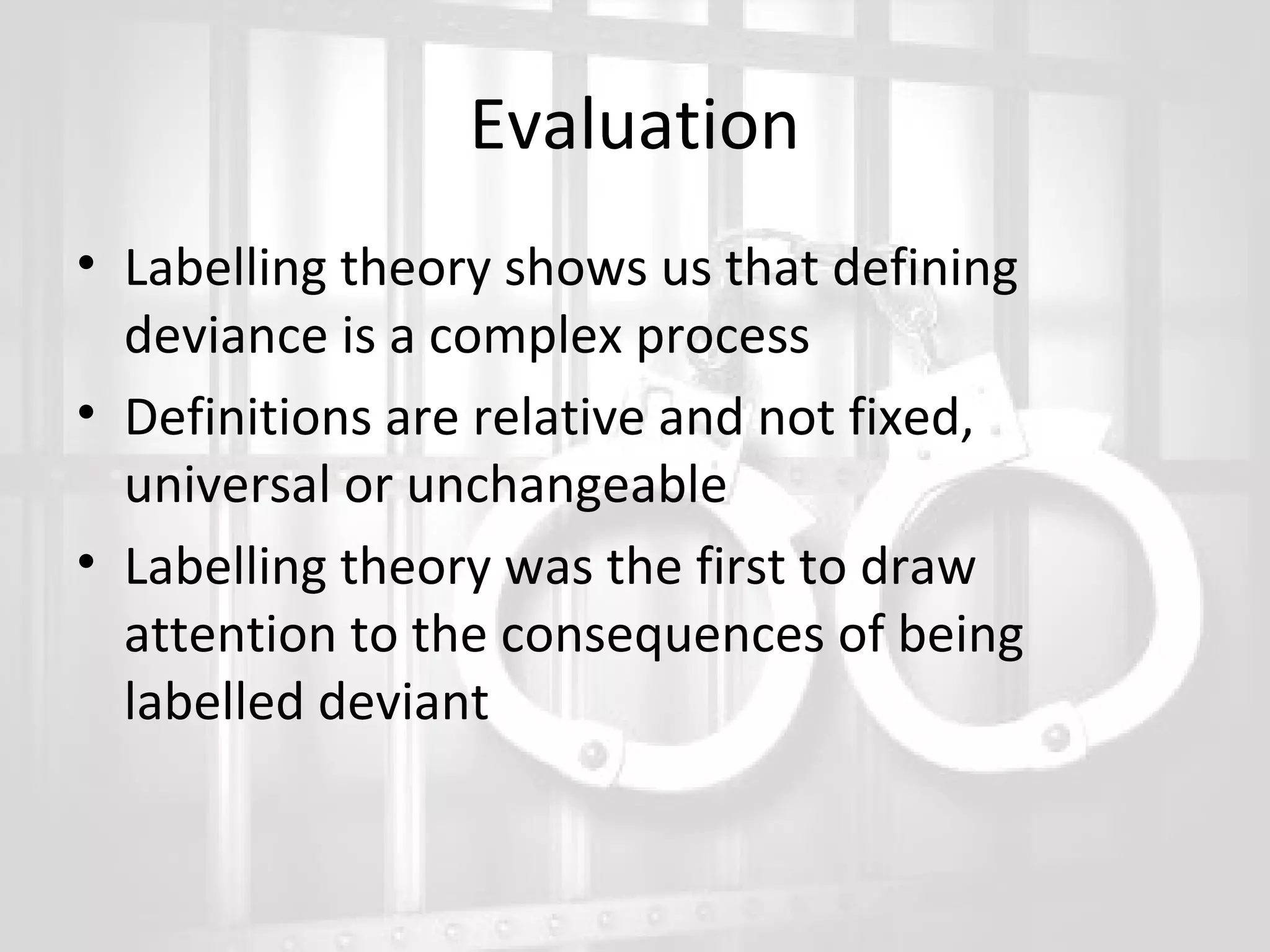 Evaluation
• Labelling theory shows us that defining
deviance is a complex process
• Definitions are relative and not fixed,
universal or unchangeable
• Labelling theory was the first to draw
attention to the consequences of being
labelled deviant

 