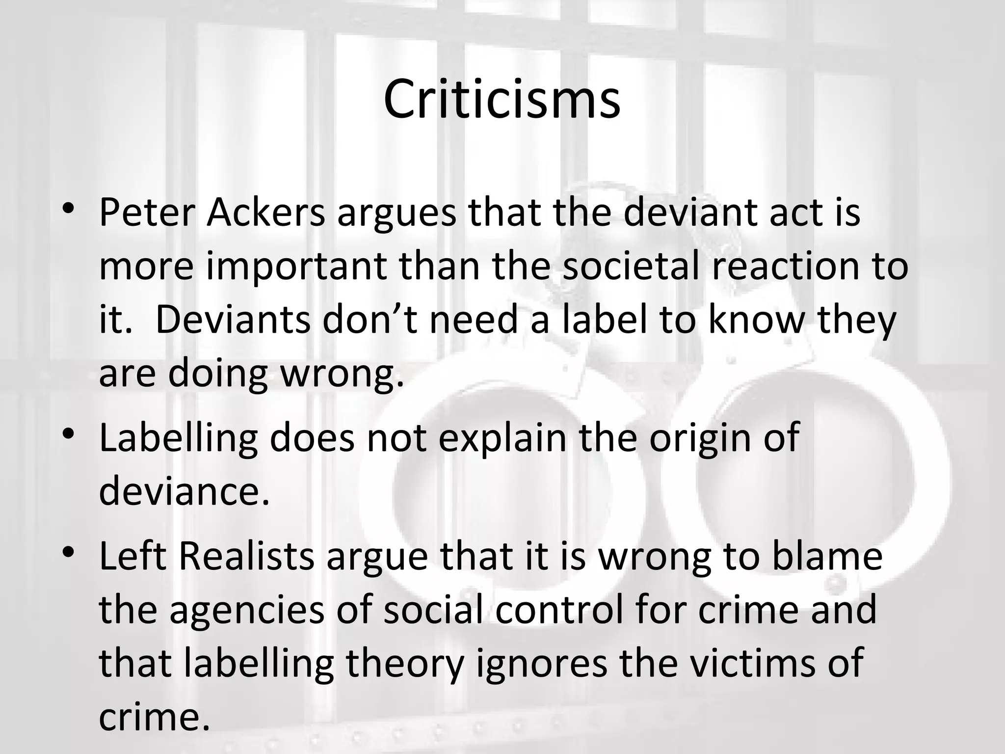 Criticisms
• Peter Ackers argues that the deviant act is
more important than the societal reaction to
it. Deviants don’t need a label to know they
are doing wrong.
• Labelling does not explain the origin of
deviance.
• Left Realists argue that it is wrong to blame
the agencies of social control for crime and
that labelling theory ignores the victims of
crime.

 