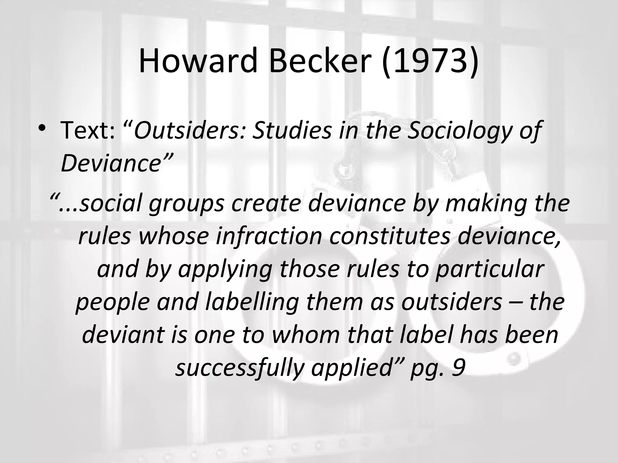Howard Becker (1973)
• Text: “Outsiders: Studies in the Sociology of
Deviance”
“...social groups create deviance by making the
rules whose infraction constitutes deviance,
and by applying those rules to particular
people and labelling them as outsiders – the
deviant is one to whom that label has been
successfully applied” pg. 9

 