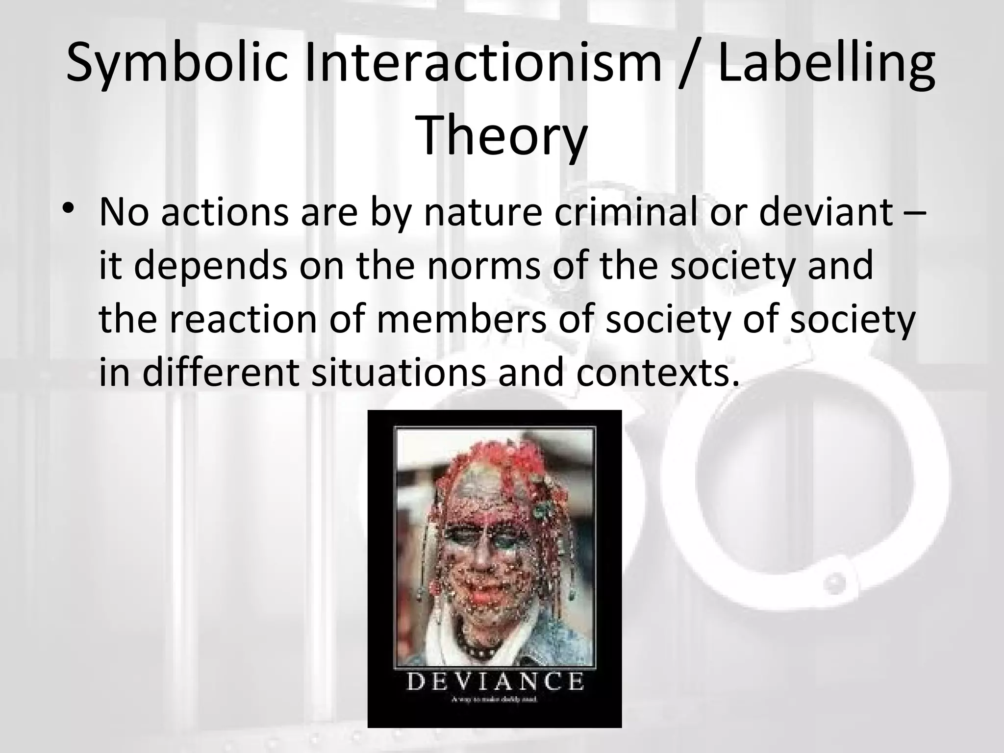 Symbolic Interactionism / Labelling
Theory
• No actions are by nature criminal or deviant –
it depends on the norms of the society and
the reaction of members of society of society
in different situations and contexts.

 