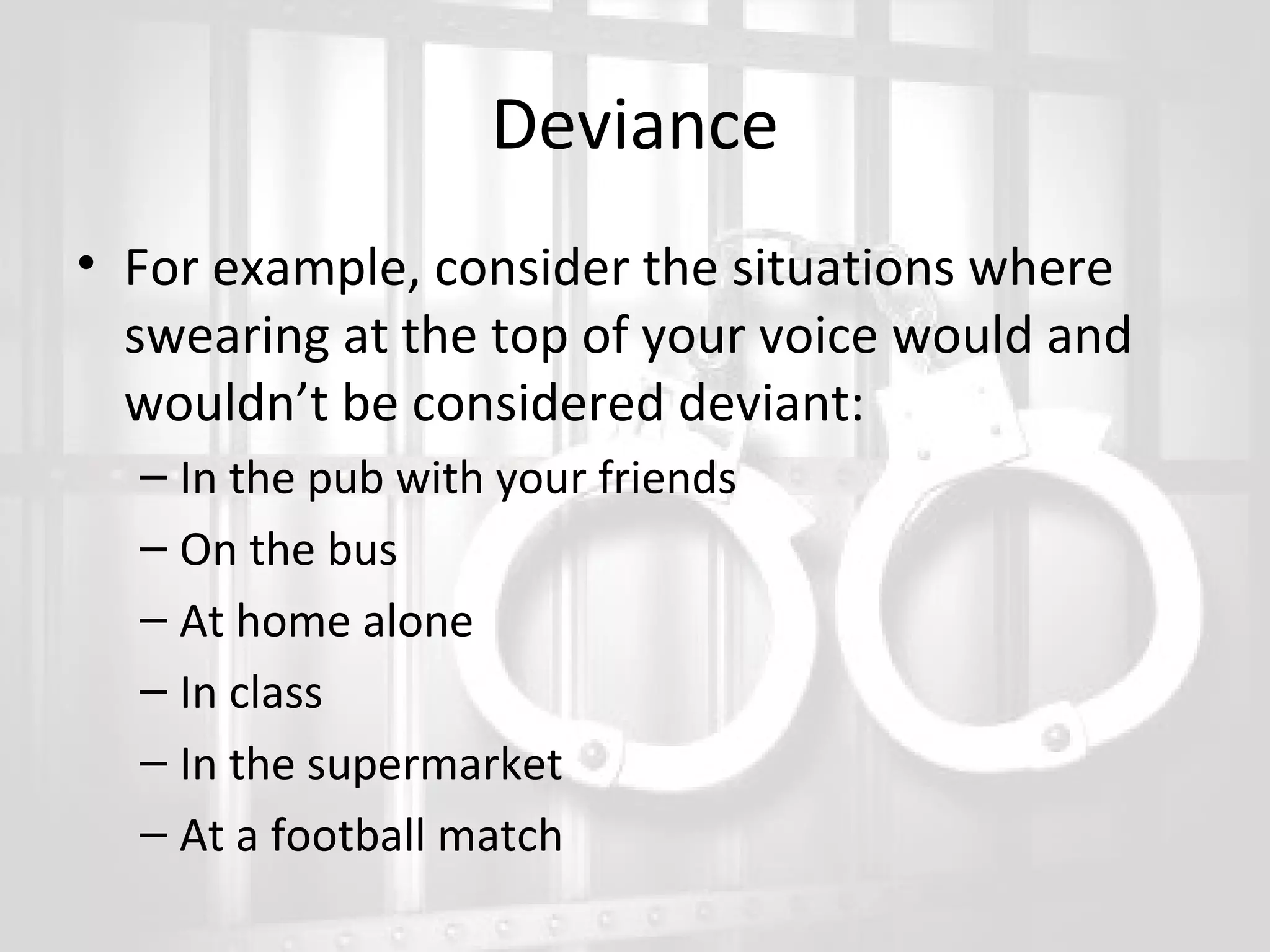 Deviance
• For example, consider the situations where
swearing at the top of your voice would and
wouldn’t be considered deviant:
– In the pub with your friends
– On the bus
– At home alone
– In class
– In the supermarket
– At a football match

 
