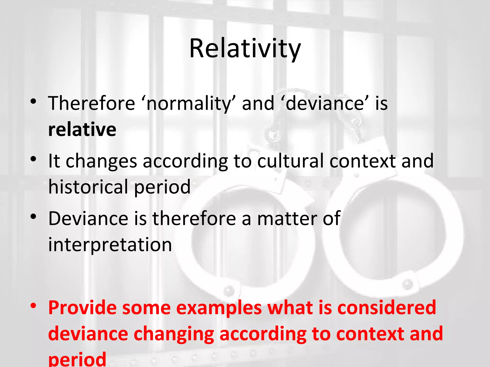 Relativity
• Therefore ‘normality’ and ‘deviance’ is
relative
• It changes according to cultural context and
historical period
• Deviance is therefore a matter of
interpretation
• Provide some examples what is considered
deviance changing according to context and
period

 