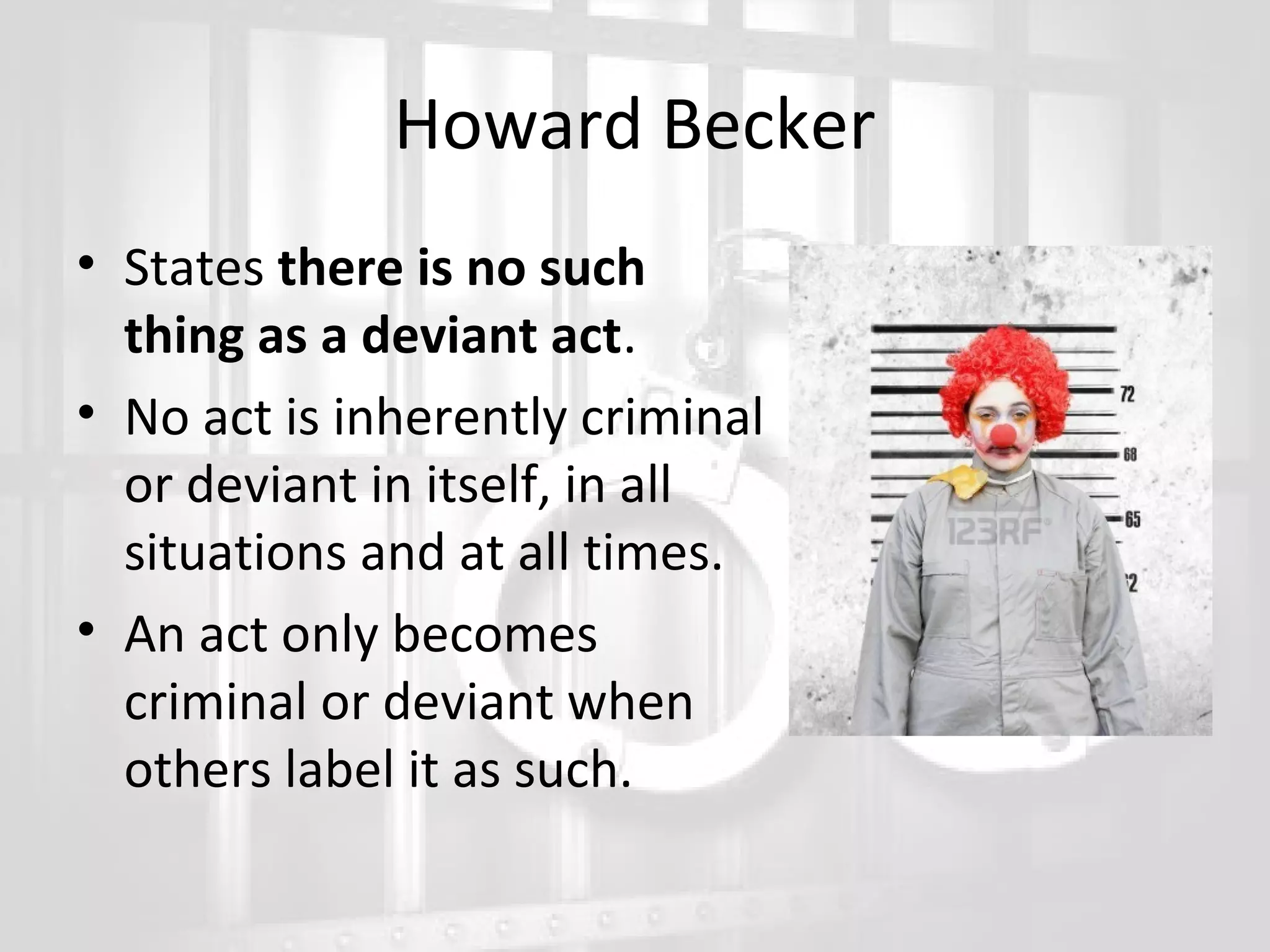 Howard Becker
• States there is no such
thing as a deviant act.
• No act is inherently criminal
or deviant in itself, in all
situations and at all times.
• An act only becomes
criminal or deviant when
others label it as such.

 