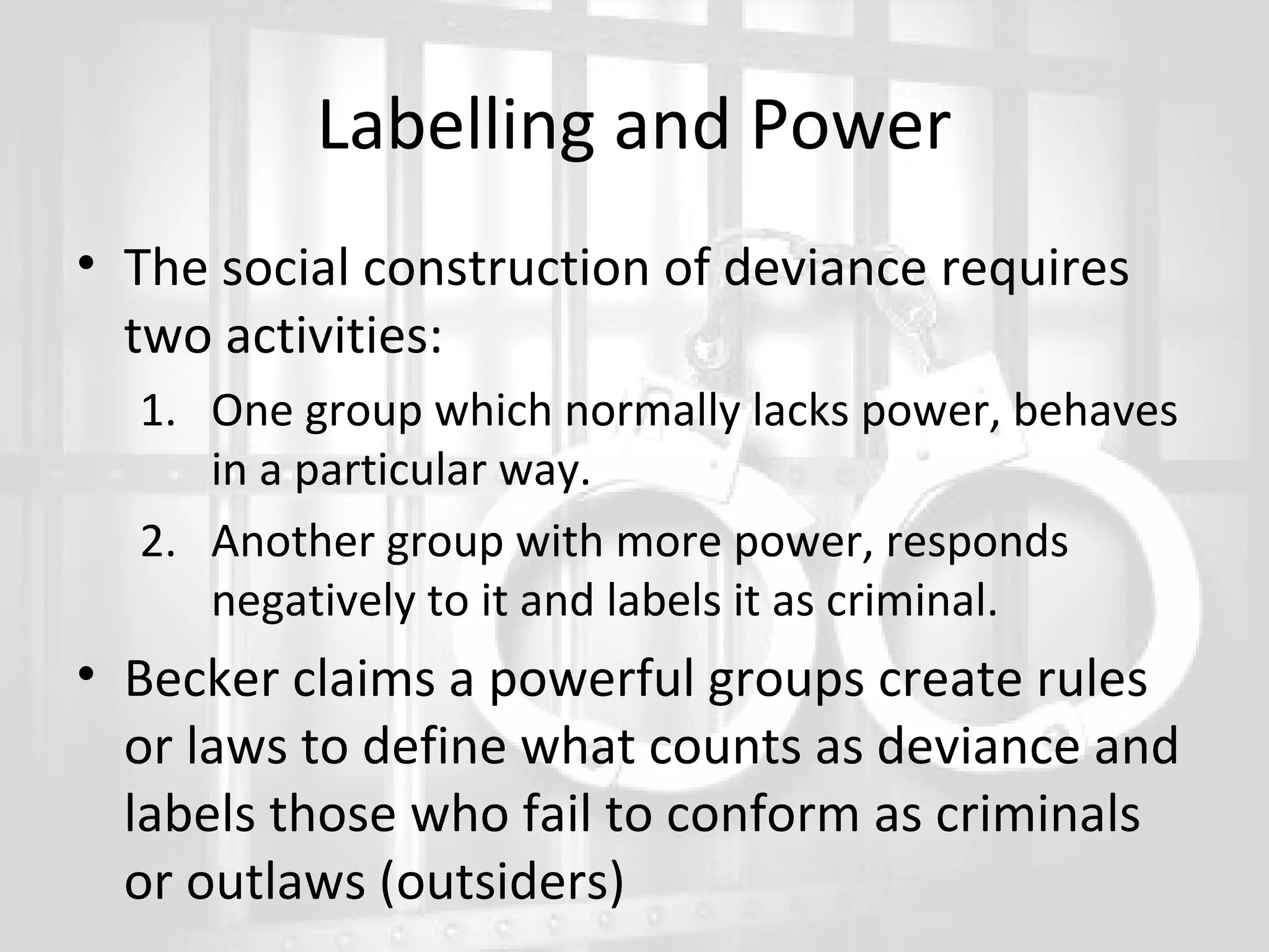 Labelling and Power
• The social construction of deviance requires
two activities:
1. One group which normally lacks power, behaves
in a particular way.
2. Another group with more power, responds
negatively to it and labels it as criminal.

• Becker claims a powerful groups create rules
or laws to define what counts as deviance and
labels those who fail to conform as criminals
or outlaws (outsiders)

 
