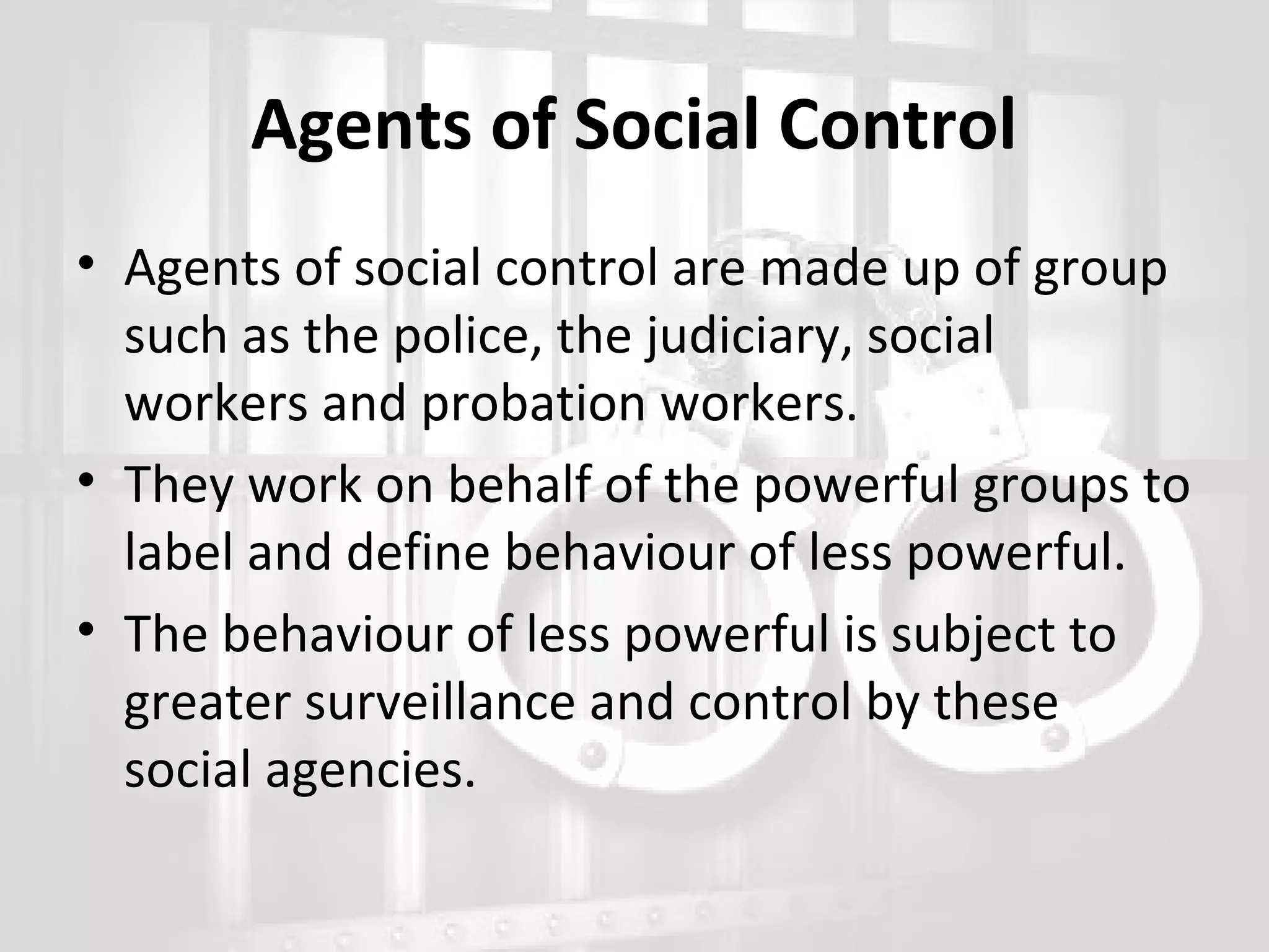 Agents of Social Control
• Agents of social control are made up of group
such as the police, the judiciary, social
workers and probation workers.
• They work on behalf of the powerful groups to
label and define behaviour of less powerful.
• The behaviour of less powerful is subject to
greater surveillance and control by these
social agencies.

 