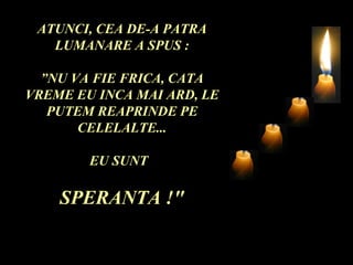 ATUNCI, CEA DE-A PATRA
   LUMANARE A SPUS :

  ”NU VA FIE FRICA, CATA
VREME EU INCA MAI ARD, LE
   PUTEM REAPRINDE PE
       CELELALTE...

        EU SUNT

    SPERANTA !"
 