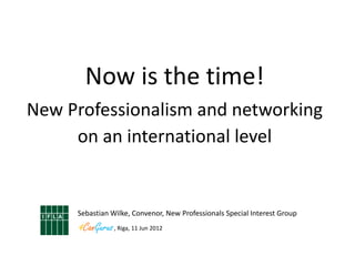 Now is the time!
New Professionalism and networking
     on an international level


     Sebastian Wilke, Convenor, New Professionals Special Interest Group
                , Riga, 11 Jun 2012
 