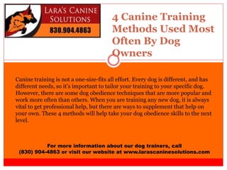 4 Canine Training
Methods Used Most
Often By Dog
Owners
For more information about our dog trainers, call
(830) 904-4863 or visit our website at www.larascaninesolutions.com
Canine training is not a one-size-fits all effort. Every dog is different, and has
different needs, so it’s important to tailor your training to your specific dog.
However, there are some dog obedience techniques that are more popular and
work more often than others. When you are training any new dog, it is always
vital to get professional help, but there are ways to supplement that help on
your own. These 4 methods will help take your dog obedience skills to the next
level.
 