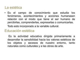 La estéticaEs el campo de conocimiento que estudia los fenómenos, acontecimientos y acciones humanasen relación con el modo que tiene el ser humano de percibirlas, comprenderlas, expresarlas o comunicarlas.    Todo esto incorporado a la variable cultural.Educación estéticaEs la actividad educativa dirigida primariamente a desarrollar la sensibilidad hacia los valores estéticos de los objetos y secesos de nuestro entorno, tanto naturales como culturales y a las obras de arte.