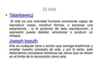 El ArteTatarkiewiczEl arte es una actividad humana consciente capaz de reproducir cosas, construir formas, o expresar una experiencia , si el producto de esta reproducción, o expresión puede deleitar, emocionar o producir un choque.Joseph kosuth   Arte es cualquier obra o acción que consiga trasformar y ampliar nuestro concepto de arte, y por lo tanto, solo deberíamos considerar artísticas las obras que se sitúan en el limite de lo reconocido como arte.