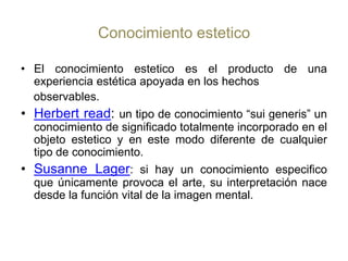 Conocimiento estetico El conocimiento estetico es el producto de una experiencia estética apoyada en los hechos  observables.Herbert read: un tipo de conocimiento “sui generis” un conocimiento de significado totalmente incorporado en el objeto estetico y en este modo diferente de cualquier tipo de conocimiento.Susanne Lager: si hay un conocimiento especifico que únicamente provoca el arte, su interpretación nace desde la función vital de la imagen mental.
