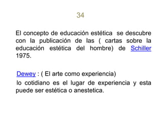 34El concepto de educación estética  se descubre con la publicación de las ( cartas sobre la educación estética del hombre) de Schiller 1975.Dewey : ( El arte como experiencia)    lo cotidiano es el lugar de experiencia y esta puede ser estética o anestetica.