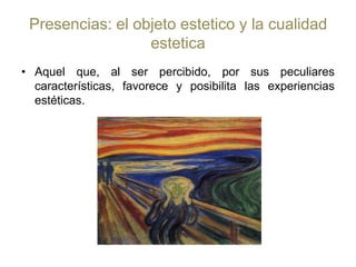 Presencias: el objeto estetico y la cualidad esteticaAquel que, al ser percibido, por sus peculiares características, favorece y posibilita las experiencias estéticas.